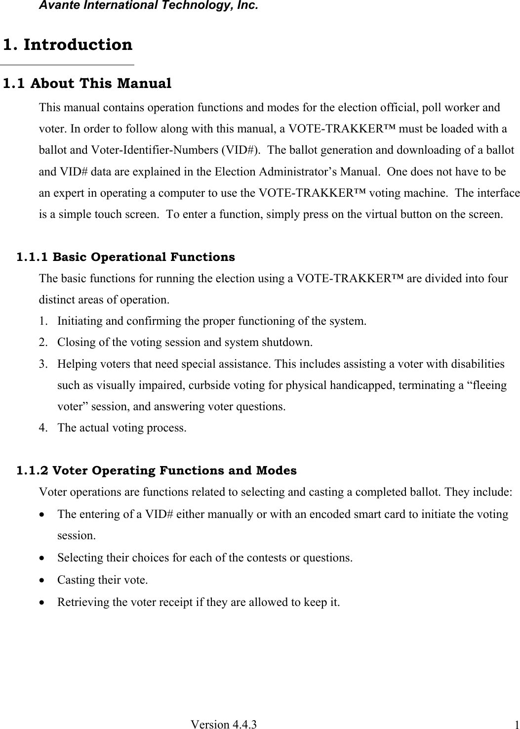Avante International Technology, Inc.  Version 4.4.3  11.1 About This Manual This manual contains operation functions and modes for the election official, poll worker and voter. In order to follow along with this manual, a VOTE-TRAKKER™ must be loaded with a ballot and Voter-Identifier-Numbers (VID#).  The ballot generation and downloading of a ballot and VID# data are explained in the Election Administrator’s Manual.  One does not have to be an expert in operating a computer to use the VOTE-TRAKKER™ voting machine.  The interface is a simple touch screen.  To enter a function, simply press on the virtual button on the screen.    1.1.1 Basic Operational Functions The basic functions for running the election using a VOTE-TRAKKER™ are divided into four distinct areas of operation.  1. Initiating and confirming the proper functioning of the system. 2. Closing of the voting session and system shutdown.   3. Helping voters that need special assistance. This includes assisting a voter with disabilities such as visually impaired, curbside voting for physical handicapped, terminating a “fleeing voter” session, and answering voter questions.   4. The actual voting process.  1.1.2 Voter Operating Functions and Modes Voter operations are functions related to selecting and casting a completed ballot. They include: • The entering of a VID# either manually or with an encoded smart card to initiate the voting session.  • Selecting their choices for each of the contests or questions. • Casting their vote. • Retrieving the voter receipt if they are allowed to keep it.    1. Introduction 