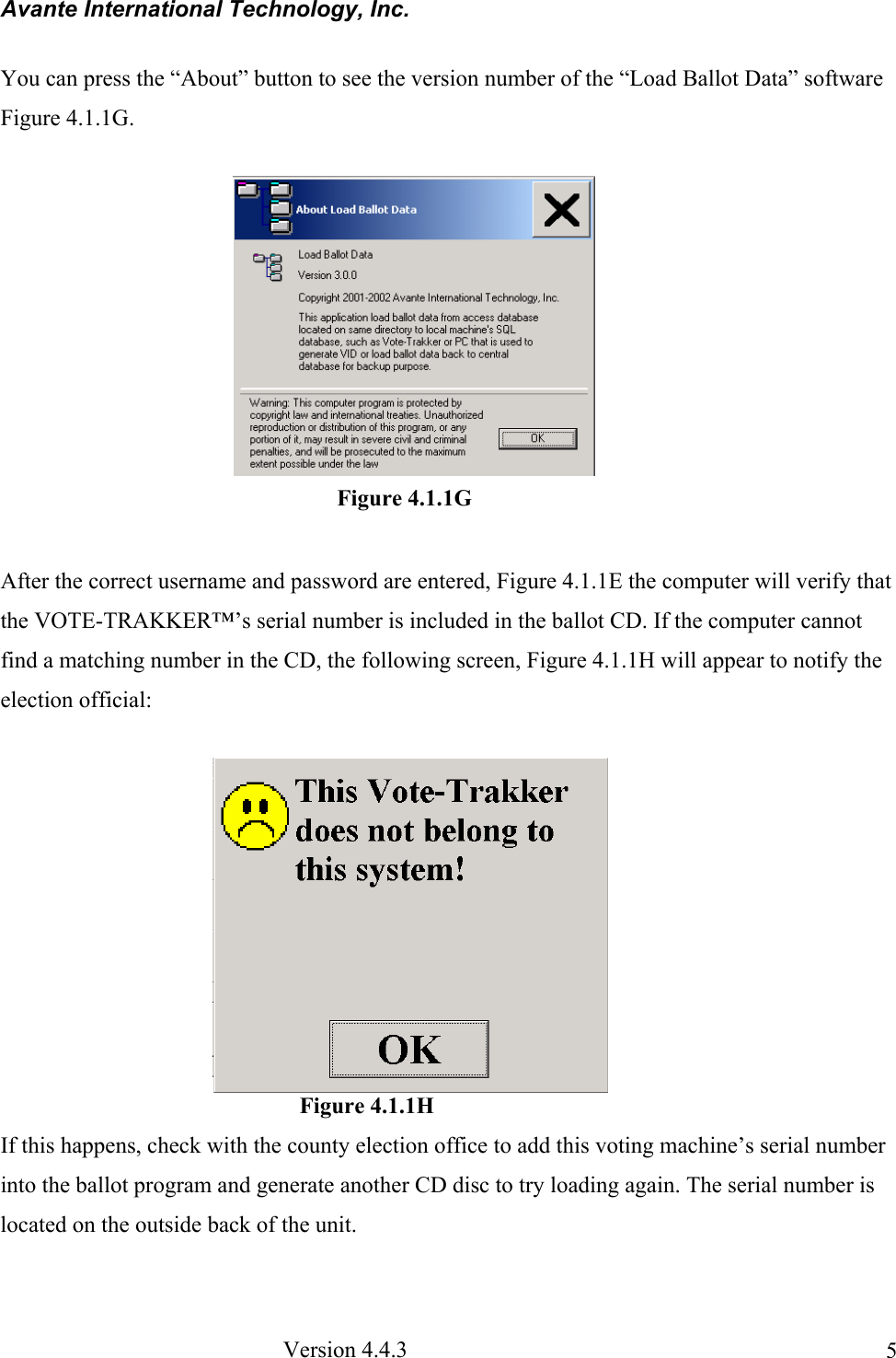 Avante International Technology, Inc.  Version 4.4.3  5You can press the “About” button to see the version number of the “Load Ballot Data” software Figure 4.1.1G.  After the correct username and password are entered, Figure 4.1.1E the computer will verify that the VOTE-TRAKKER™’s serial number is included in the ballot CD. If the computer cannot find a matching number in the CD, the following screen, Figure 4.1.1H will appear to notify the election official:                                                     Figure 4.1.1H If this happens, check with the county election office to add this voting machine’s serial number into the ballot program and generate another CD disc to try loading again. The serial number is located on the outside back of the unit.  Figure 4.1.1G 