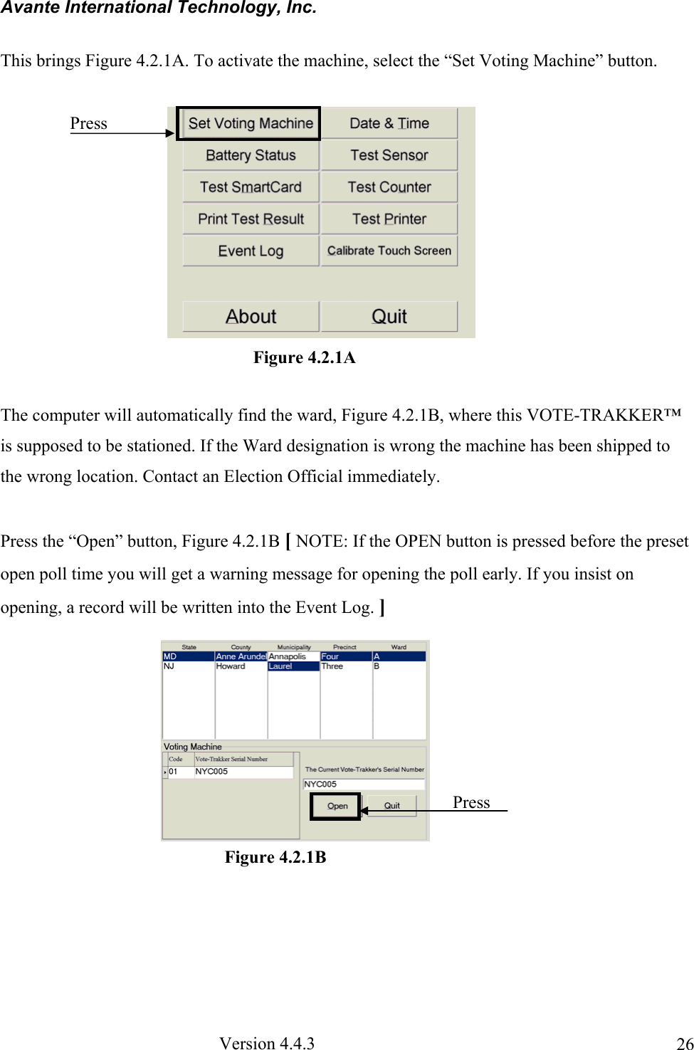 Avante International Technology, Inc.  Version 4.4.3  26This brings Figure 4.2.1A. To activate the machine, select the “Set Voting Machine” button.  The computer will automatically find the ward, Figure 4.2.1B, where this VOTE-TRAKKER™ is supposed to be stationed. If the Ward designation is wrong the machine has been shipped to the wrong location. Contact an Election Official immediately.  Press the “Open” button, Figure 4.2.1B [ NOTE: If the OPEN button is pressed before the preset open poll time you will get a warning message for opening the poll early. If you insist on opening, a record will be written into the Event Log. ]            Figure 4.2.1A Press Figure 4.2.1B Press