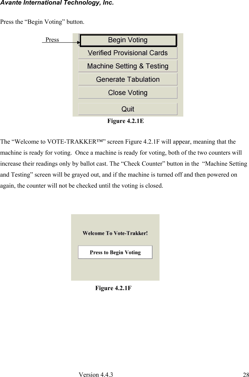 Avante International Technology, Inc.  Version 4.4.3  28Press the “Begin Voting” button.  The “Welcome to VOTE-TRAKKER™” screen Figure 4.2.1F will appear, meaning that the machine is ready for voting.  Once a machine is ready for voting, both of the two counters will increase their readings only by ballot cast. The “Check Counter” button in the  “Machine Setting and Testing” screen will be grayed out, and if the machine is turned off and then powered on again, the counter will not be checked until the voting is closed.                                                                     Figure 4.2.1F Press Figure 4.2.1E 