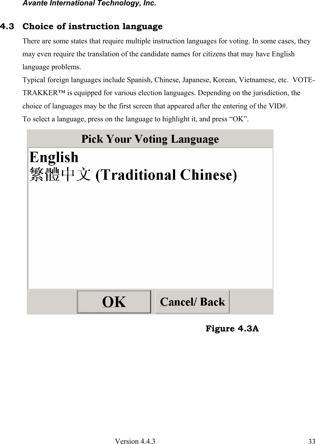Avante International Technology, Inc.  Version 4.4.3  334.3  Choice of instruction language There are some states that require multiple instruction languages for voting. In some cases, they may even require the translation of the candidate names for citizens that may have English language problems.  Typical foreign languages include Spanish, Chinese, Japanese, Korean, Vietnamese, etc.  VOTE-TRAKKER™ is equipped for various election languages. Depending on the jurisdiction, the choice of languages may be the first screen that appeared after the entering of the VID#. To select a language, press on the language to highlight it, and press “OK”.                                                                                   Figure 4.3A 