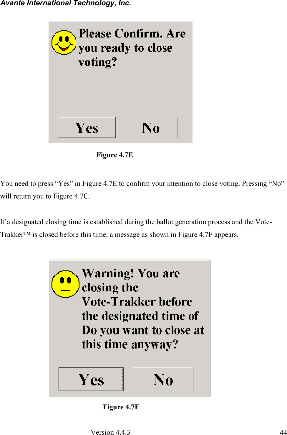 Avante International Technology, Inc.  Version 4.4.3  44 You need to press “Yes” in Figure 4.7E to confirm your intention to close voting. Pressing “No” will return you to Figure 4.7C.  If a designated closing time is established during the ballot generation process and the Vote-Trakker™ is closed before this time, a message as shown in Figure 4.7F appears.               Figure 4.7E                Figure 4.7F 