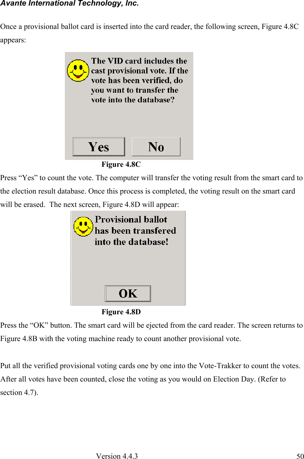 Avante International Technology, Inc.  Version 4.4.3  50Once a provisional ballot card is inserted into the card reader, the following screen, Figure 4.8C appears:                                                     Figure 4.8C Press “Yes” to count the vote. The computer will transfer the voting result from the smart card to the election result database. Once this process is completed, the voting result on the smart card will be erased.  The next screen, Figure 4.8D will appear:                                                            Figure 4.8D Press the “OK” button. The smart card will be ejected from the card reader. The screen returns to Figure 4.8B with the voting machine ready to count another provisional vote.  Put all the verified provisional voting cards one by one into the Vote-Trakker to count the votes.  After all votes have been counted, close the voting as you would on Election Day. (Refer to section 4.7).  
