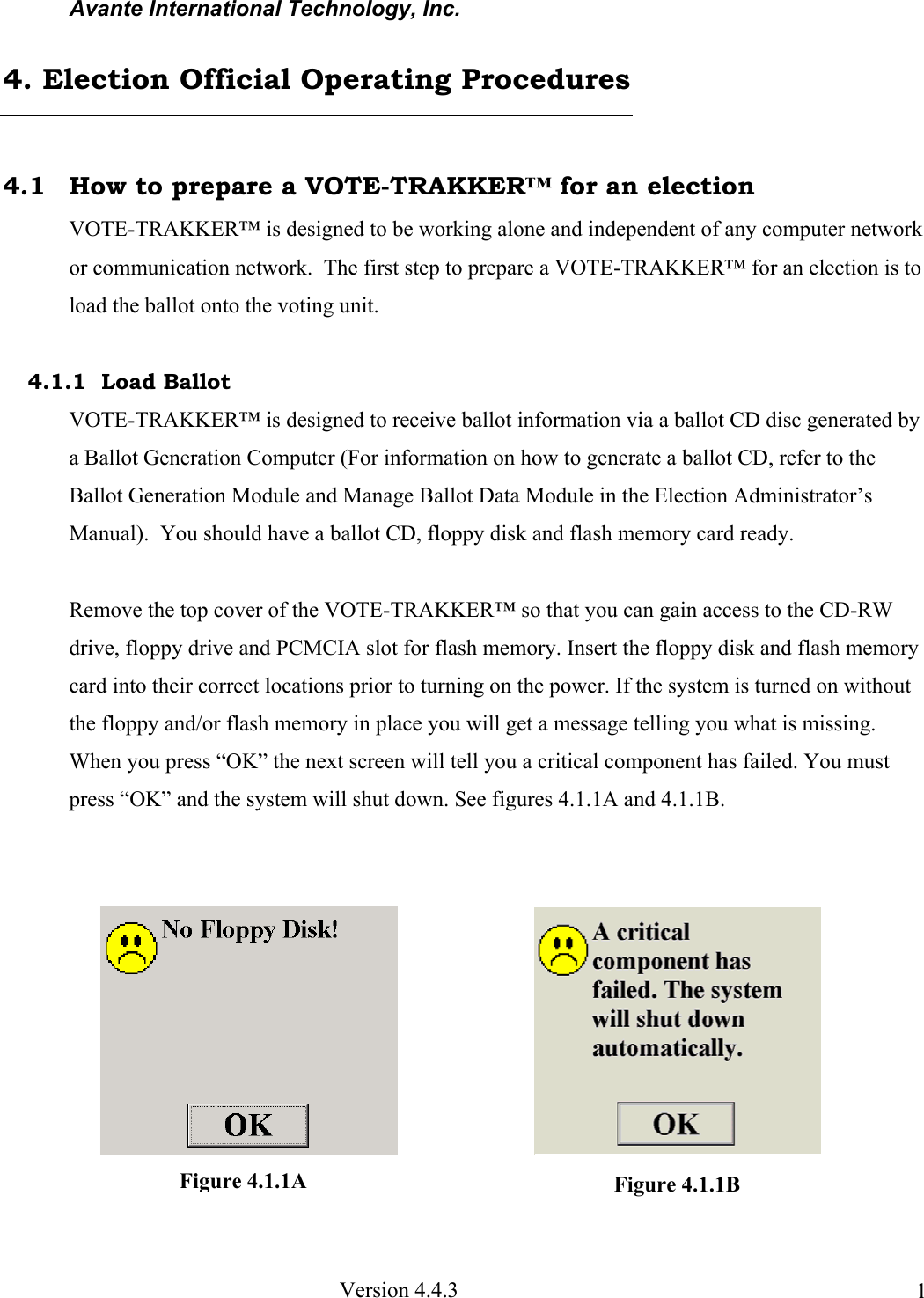 Avante International Technology, Inc.  Version 4.4.3  1 4.1  How to prepare a VOTE-TRAKKER™ for an election VOTE-TRAKKER™ is designed to be working alone and independent of any computer network or communication network.  The first step to prepare a VOTE-TRAKKER™ for an election is to load the ballot onto the voting unit.  4.1.1  Load Ballot VOTE-TRAKKER™ is designed to receive ballot information via a ballot CD disc generated by a Ballot Generation Computer (For information on how to generate a ballot CD, refer to the Ballot Generation Module and Manage Ballot Data Module in the Election Administrator’s Manual).  You should have a ballot CD, floppy disk and flash memory card ready.  Remove the top cover of the VOTE-TRAKKER™ so that you can gain access to the CD-RW drive, floppy drive and PCMCIA slot for flash memory. Insert the floppy disk and flash memory card into their correct locations prior to turning on the power. If the system is turned on without the floppy and/or flash memory in place you will get a message telling you what is missing. When you press “OK” the next screen will tell you a critical component has failed. You must press “OK” and the system will shut down. See figures 4.1.1A and 4.1.1B.             4. Election Official Operating Procedures Figure 4.1.1B Figure 4.1.1A 
