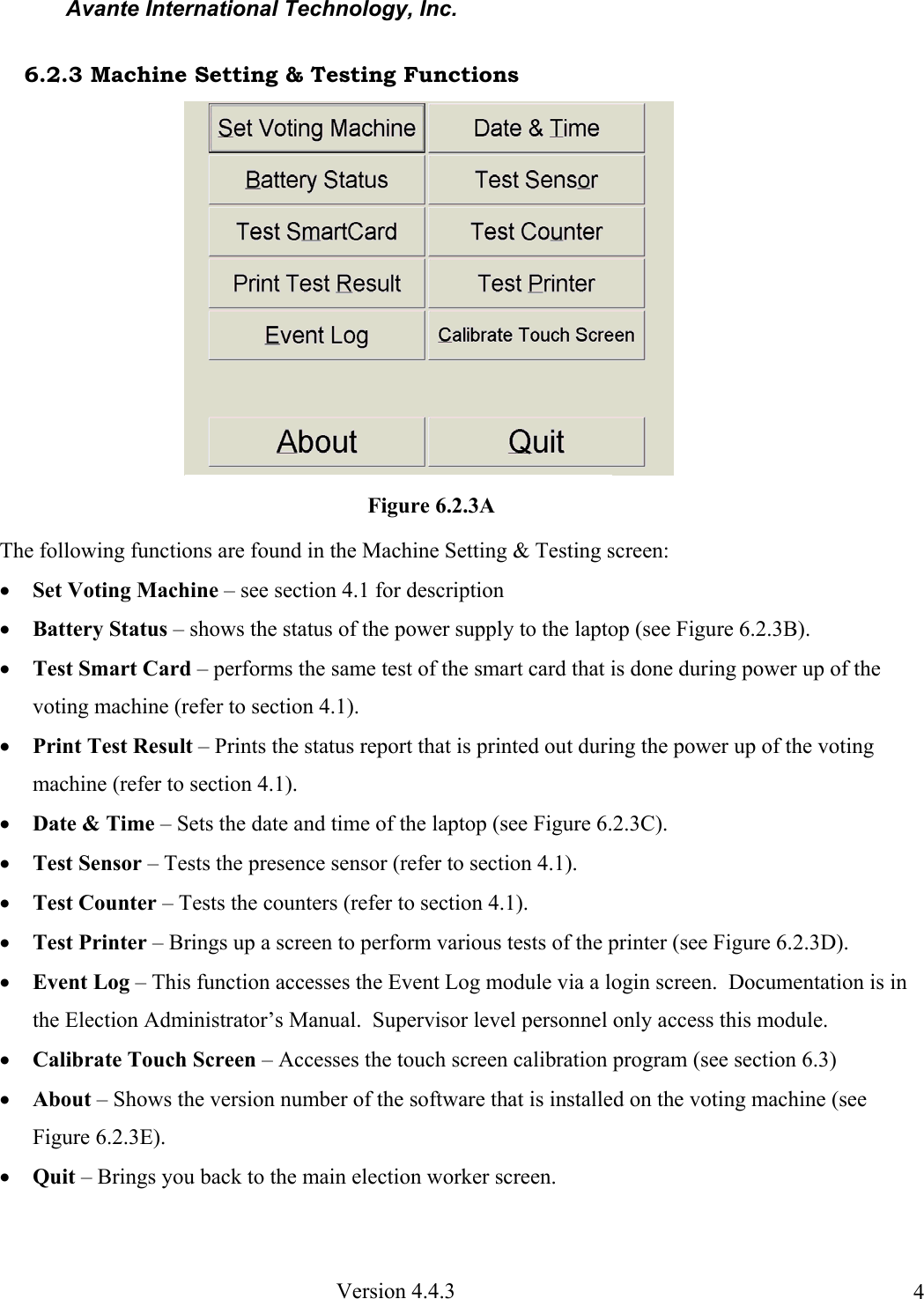 Avante International Technology, Inc.  Version 4.4.3  46.2.3 Machine Setting &amp; Testing Functions The following functions are found in the Machine Setting &amp; Testing screen: • Set Voting Machine – see section 4.1 for description • Battery Status – shows the status of the power supply to the laptop (see Figure 6.2.3B).   • Test Smart Card – performs the same test of the smart card that is done during power up of the voting machine (refer to section 4.1). • Print Test Result – Prints the status report that is printed out during the power up of the voting machine (refer to section 4.1).   • Date &amp; Time – Sets the date and time of the laptop (see Figure 6.2.3C).   • Test Sensor – Tests the presence sensor (refer to section 4.1). • Test Counter – Tests the counters (refer to section 4.1). • Test Printer – Brings up a screen to perform various tests of the printer (see Figure 6.2.3D).   • Event Log – This function accesses the Event Log module via a login screen.  Documentation is in the Election Administrator’s Manual.  Supervisor level personnel only access this module.   • Calibrate Touch Screen – Accesses the touch screen calibration program (see section 6.3) • About – Shows the version number of the software that is installed on the voting machine (see Figure 6.2.3E).   • Quit – Brings you back to the main election worker screen.    Figure 6.2.3A 
