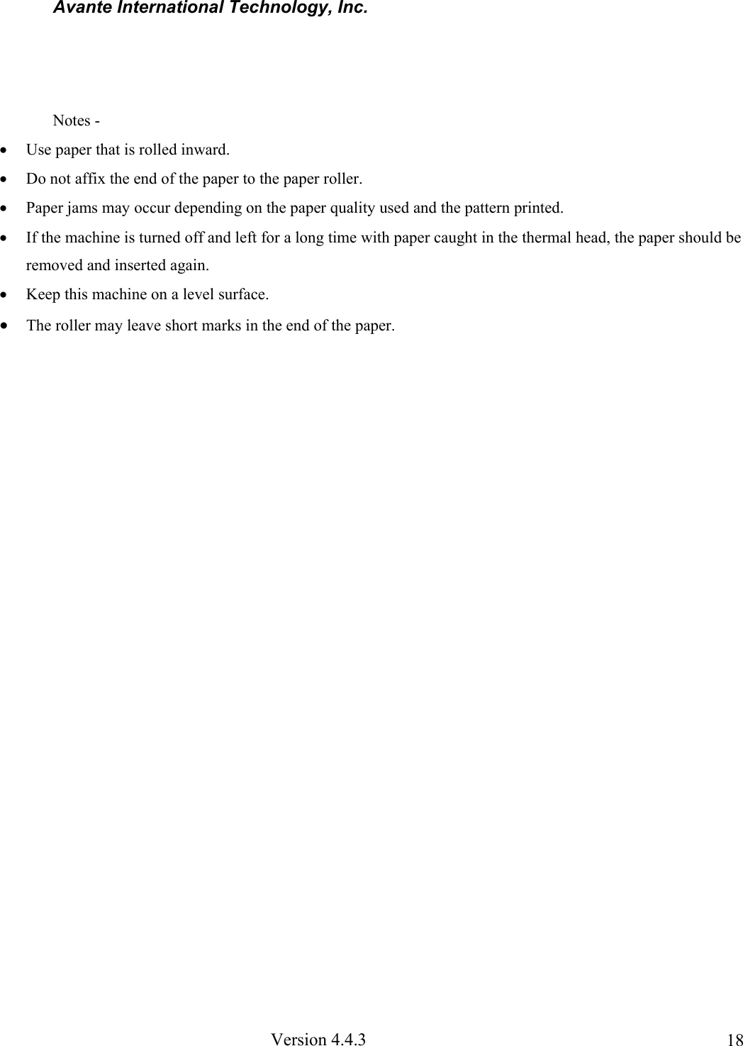Avante International Technology, Inc. Version 4.4.3 18 Notes - • Use paper that is rolled inward. • Do not affix the end of the paper to the paper roller. • Paper jams may occur depending on the paper quality used and the pattern printed. • If the machine is turned off and left for a long time with paper caught in the thermal head, the paper should be removed and inserted again. • Keep this machine on a level surface. • The roller may leave short marks in the end of the paper.