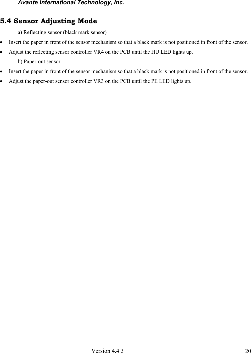 Avante International Technology, Inc. Version 4.4.3 205.4 Sensor Adjusting Mode a) Reflecting sensor (black mark sensor) • Insert the paper in front of the sensor mechanism so that a black mark is not positioned in front of the sensor. • Adjust the reflecting sensor controller VR4 on the PCB until the HU LED lights up. b) Paper-out sensor • Insert the paper in front of the sensor mechanism so that a black mark is not positioned in front of the sensor. • Adjust the paper-out sensor controller VR3 on the PCB until the PE LED lights up.