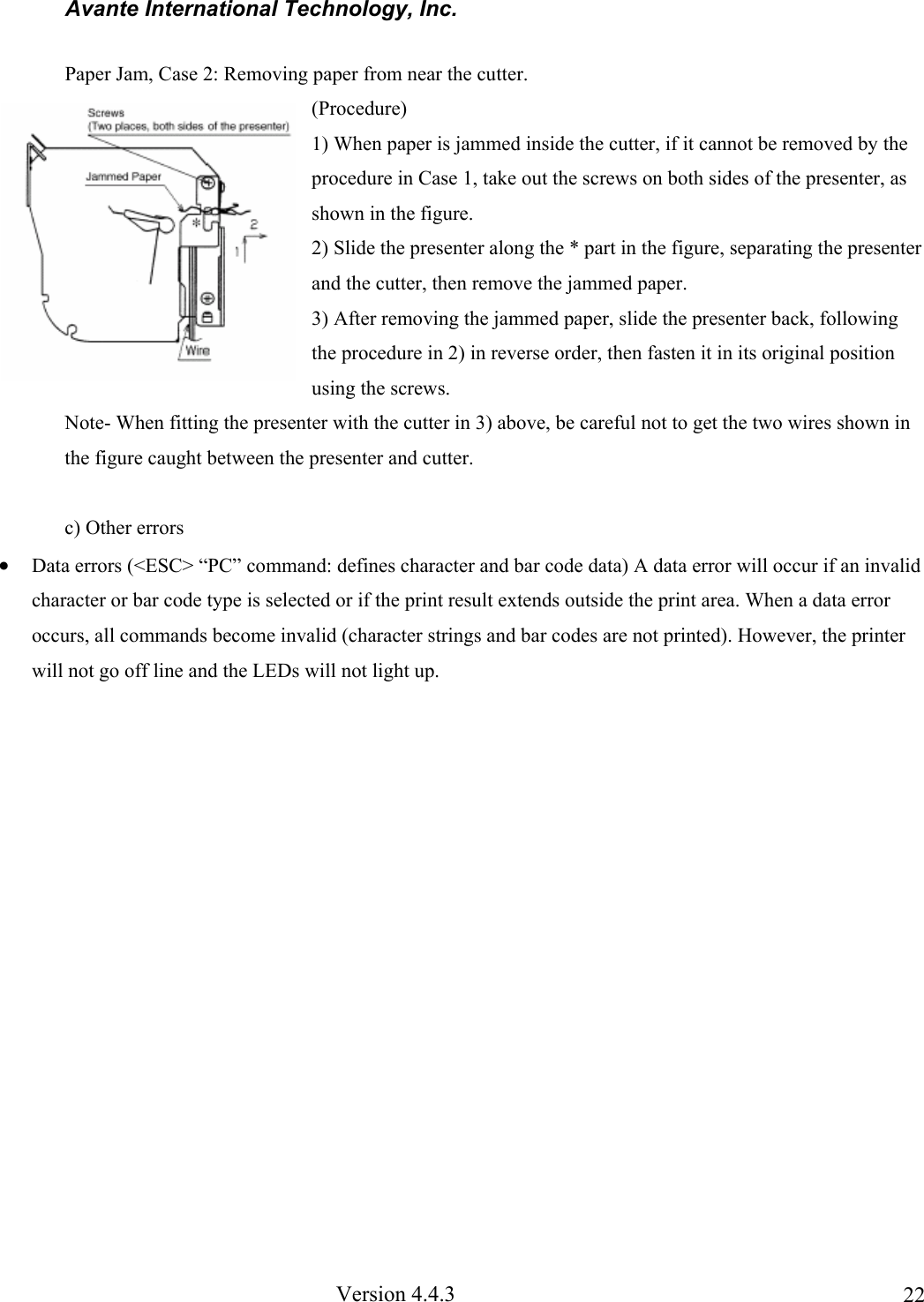 Avante International Technology, Inc. Version 4.4.3 22Paper Jam, Case 2: Removing paper from near the cutter. (Procedure) 1) When paper is jammed inside the cutter, if it cannot be removed by the procedure in Case 1, take out the screws on both sides of the presenter, as shown in the figure. 2) Slide the presenter along the * part in the figure, separating the presenter and the cutter, then remove the jammed paper. 3) After removing the jammed paper, slide the presenter back, following the procedure in 2) in reverse order, then fasten it in its original position using the screws. Note- When fitting the presenter with the cutter in 3) above, be careful not to get the two wires shown in the figure caught between the presenter and cutter. c) Other errors • Data errors (<ESC> “PC” command: defines character and bar code data) A data error will occur if an invalid character or bar code type is selected or if the print result extends outside the print area. When a data error occurs, all commands become invalid (character strings and bar codes are not printed). However, the printer will not go off line and the LEDs will not light up.