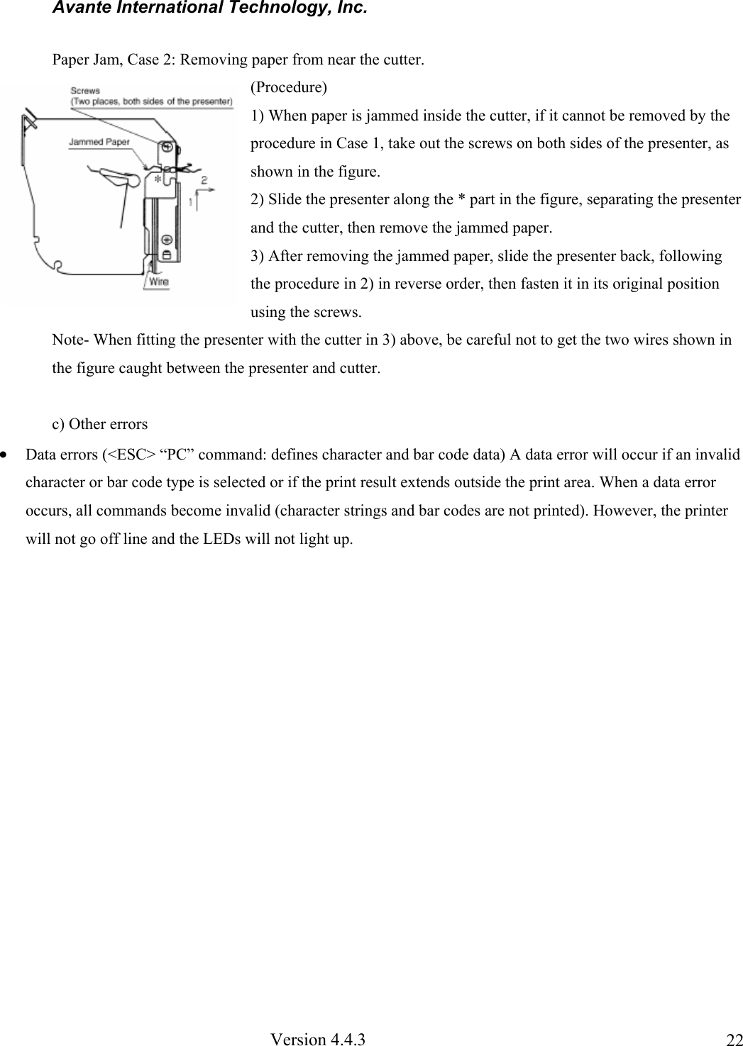 Avante International Technology, Inc.  Version 4.4.3  22Paper Jam, Case 2: Removing paper from near the cutter. (Procedure) 1) When paper is jammed inside the cutter, if it cannot be removed by the procedure in Case 1, take out the screws on both sides of the presenter, as shown in the figure. 2) Slide the presenter along the * part in the figure, separating the presenter and the cutter, then remove the jammed paper. 3) After removing the jammed paper, slide the presenter back, following the procedure in 2) in reverse order, then fasten it in its original position using the screws. Note- When fitting the presenter with the cutter in 3) above, be careful not to get the two wires shown in the figure caught between the presenter and cutter.  c) Other errors • Data errors (&lt;ESC&gt; “PC” command: defines character and bar code data) A data error will occur if an invalid character or bar code type is selected or if the print result extends outside the print area. When a data error occurs, all commands become invalid (character strings and bar codes are not printed). However, the printer will not go off line and the LEDs will not light up.   