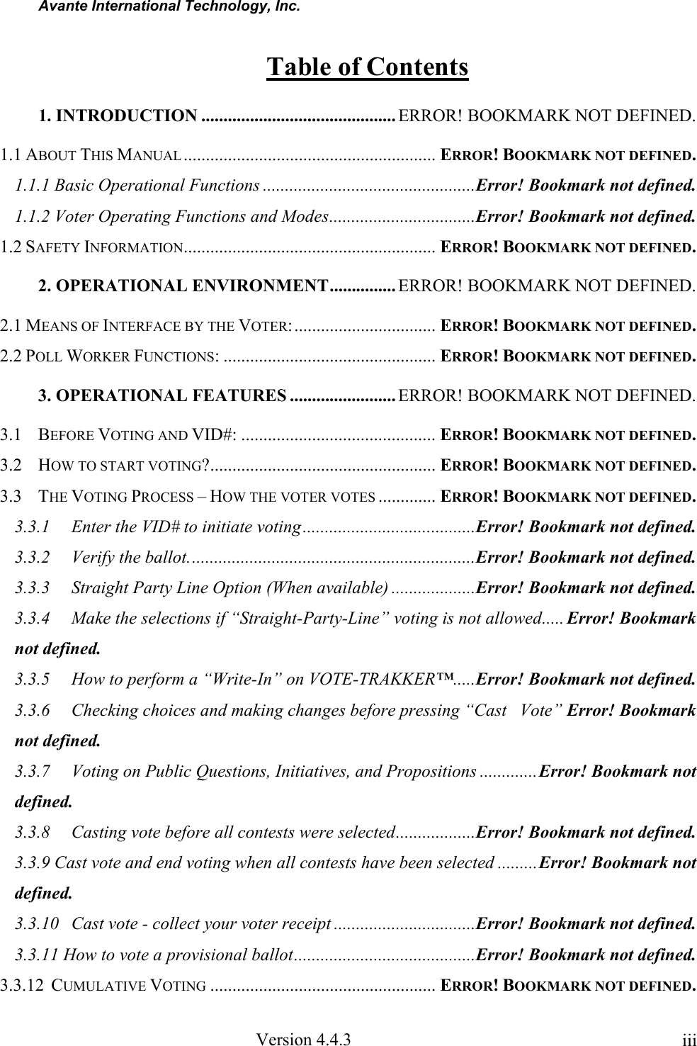 Avante International Technology, Inc. Version 4.4.3 iiiTable of Contents 1. INTRODUCTION ............................................ ERROR! BOOKMARK NOT DEFINED. 1.1 ABOUT THIS MANUAL ......................................................... ERROR! BOOKMARK NOT DEFINED. 1.1.1 Basic Operational Functions ................................................Error! Bookmark not defined. 1.1.2 Voter Operating Functions and Modes.................................Error! Bookmark not defined. 1.2 SAFETY INFORMATION......................................................... ERROR! BOOKMARK NOT DEFINED. 2. OPERATIONAL ENVIRONMENT............... ERROR! BOOKMARK NOT DEFINED. 2.1 MEANS OF INTERFACE BY THE VOTER:................................ ERROR! BOOKMARK NOT DEFINED. 2.2 POLL WORKER FUNCTIONS: ................................................ ERROR! BOOKMARK NOT DEFINED. 3. OPERATIONAL FEATURES ........................ ERROR! BOOKMARK NOT DEFINED. 3.1 BEFORE VOTING AND VID#: ............................................ ERROR! BOOKMARK NOT DEFINED. 3.2 HOW TO START VOTING?................................................... ERROR! BOOKMARK NOT DEFINED. 3.3 THE VOTING PROCESS – HOW THE VOTER VOTES ............. ERROR! BOOKMARK NOT DEFINED. 3.3.1 Enter the VID# to initiate voting.......................................Error! Bookmark not defined. 3.3.2 Verify the ballot.................................................................Error! Bookmark not defined. 3.3.3 Straight Party Line Option (When available) ...................Error! Bookmark not defined. 3.3.4 Make the selections if “Straight-Party-Line” voting is not allowed..... Error! Bookmark not defined. 3.3.5 How to perform a “Write-In” on VOTE-TRAKKER™.....Error! Bookmark not defined. 3.3.6 Checking choices and making changes before pressing “Cast Vote” Error! Bookmark not defined. 3.3.7 Voting on Public Questions, Initiatives, and Propositions .............Error! Bookmark not defined. 3.3.8 Casting vote before all contests were selected..................Error! Bookmark not defined. 3.3.9 Cast vote and end voting when all contests have been selected .........Error! Bookmark not defined. 3.3.10 Cast vote - collect your voter receipt ................................Error! Bookmark not defined. 3.3.11 How to vote a provisional ballot.........................................Error! Bookmark not defined. 3.3.12 CUMULATIVE VOTING ................................................... ERROR! BOOKMARK NOT DEFINED.