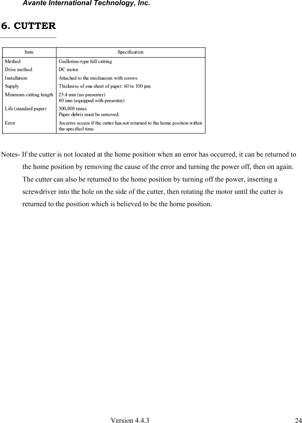 Avante International Technology, Inc. Version 4.4.3 24 Notes- If the cutter is not located at the home position when an error has occurred, it can be returned to the home position by removing the cause of the error and turning the power off, then on again. The cutter can also be returned to the home position by turning off the power, inserting a screwdriver into the hole on the side of the cutter, then rotating the motor until the cutter is returned to the position which is believed to be the home position. 6. CUTTER
