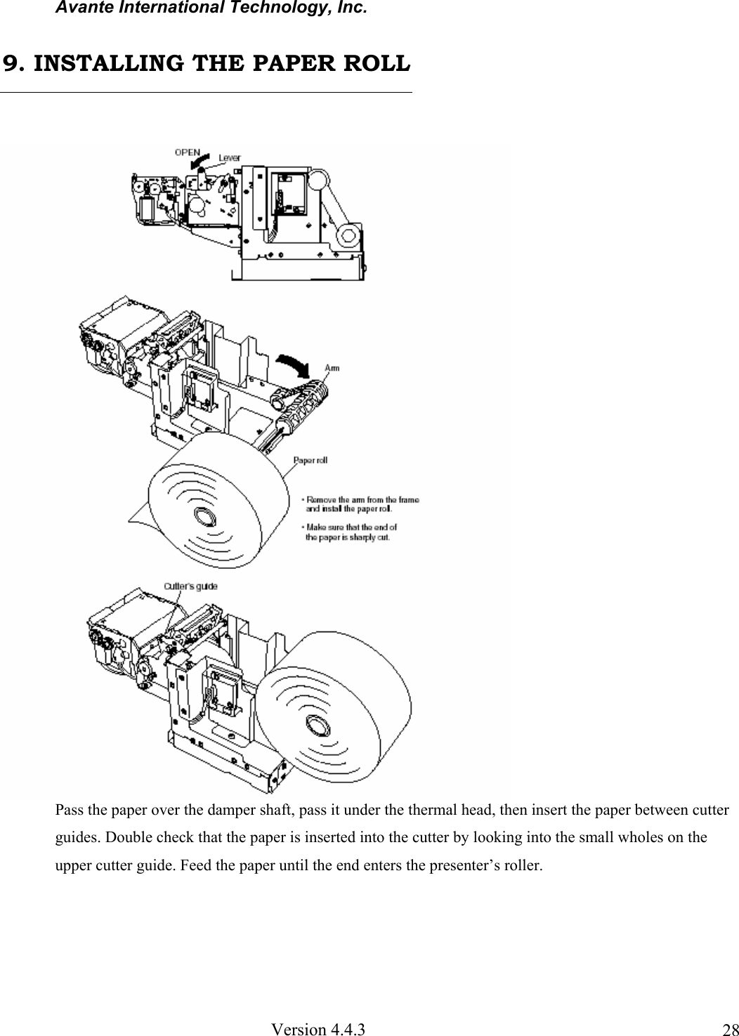 Avante International Technology, Inc. Version 4.4.3 28 Pass the paper over the damper shaft, pass it under the thermal head, then insert the paper between cutter guides. Double check that the paper is inserted into the cutter by looking into the small wholes on the upper cutter guide. Feed the paper until the end enters the presenter’s roller. 9. INSTALLING THE PAPER ROLL