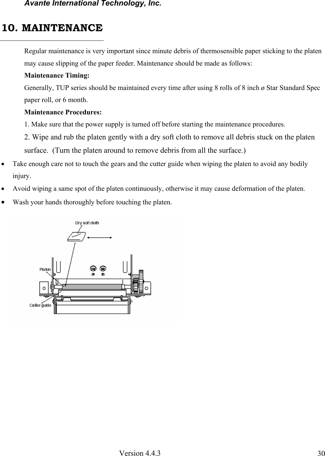 Avante International Technology, Inc. Version 4.4.3 30Regular maintenance is very important since minute debris of thermosensible paper sticking to the platen may cause slipping of the paper feeder. Maintenance should be made as follows: Maintenance Timing: Generally, TUP series should be maintained every time after using 8 rolls of 8 inch ø Star Standard Spec paper roll, or 6 month. Maintenance Procedures: 1. Make sure that the power supply is turned off before starting the maintenance procedures. 2. Wipe and rub the platen gently with a dry soft cloth to remove all debris stuck on the platen surface. (Turn the platen around to remove debris from all the surface.) • Take enough care not to touch the gears and the cutter guide when wiping the platen to avoid any bodily injury. • Avoid wiping a same spot of the platen continuously, otherwise it may cause deformation of the platen. • Wash your hands thoroughly before touching the platen. 10. MAINTENANCE