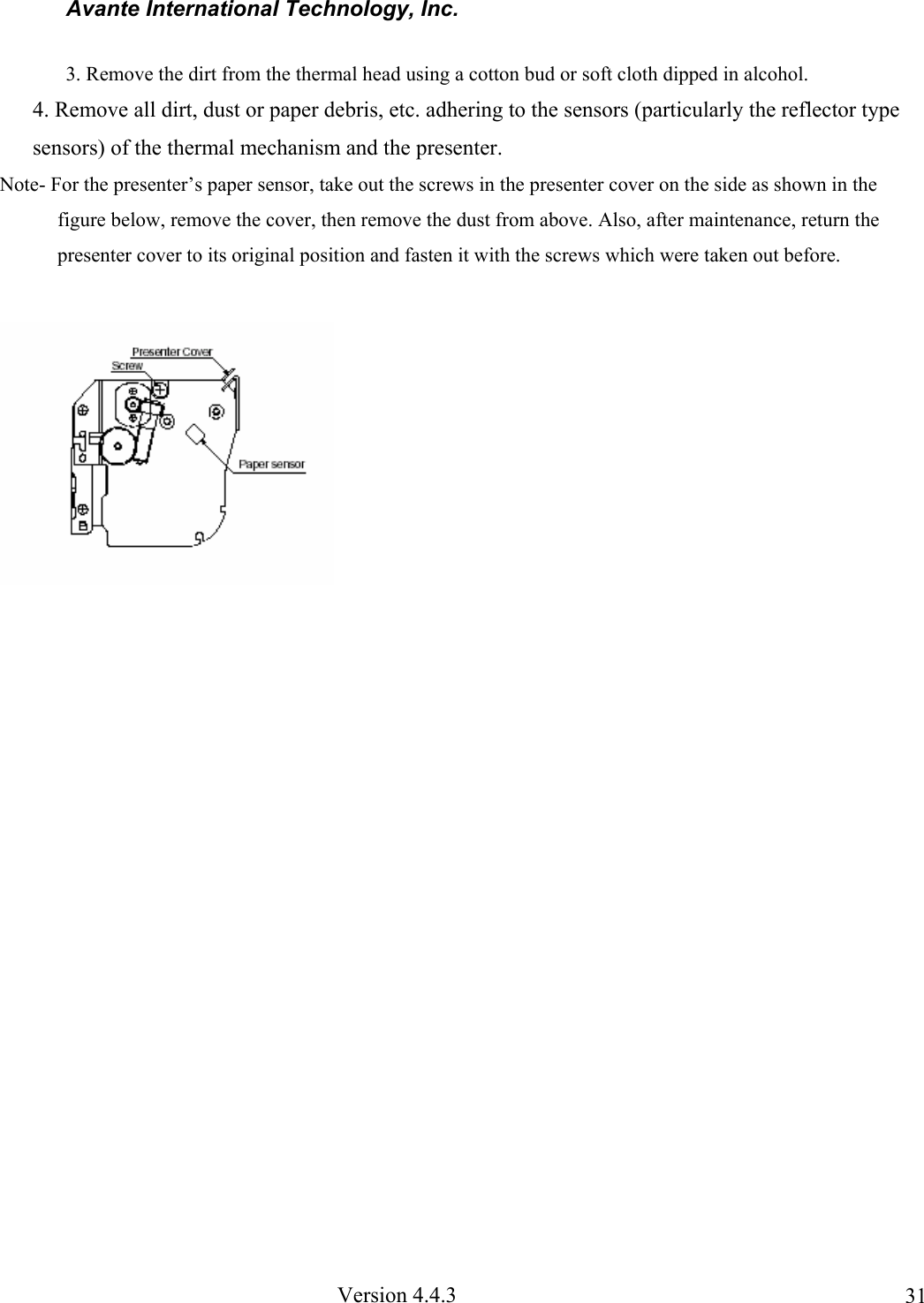 Avante International Technology, Inc. Version 4.4.3 313. Remove the dirt from the thermal head using a cotton bud or soft cloth dipped in alcohol. 4. Remove all dirt, dust or paper debris, etc. adhering to the sensors (particularly the reflector type sensors) of the thermal mechanism and the presenter. Note- For the presenter’s paper sensor, take out the screws in the presenter cover on the side as shown in the figure below, remove the cover, then remove the dust from above. Also, after maintenance, return the presenter cover to its original position and fasten it with the screws which were taken out before.