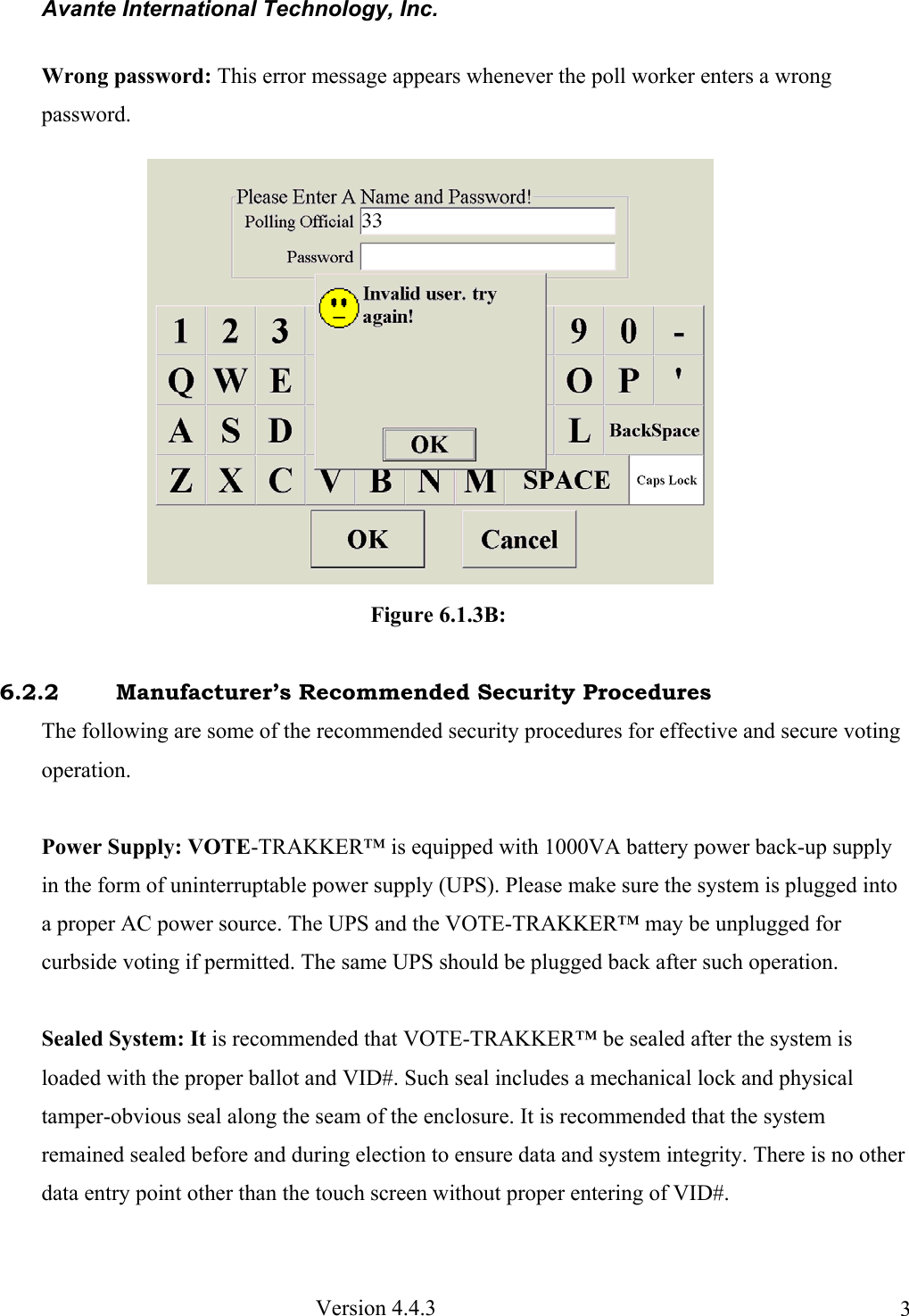Avante International Technology, Inc.  Version 4.4.3  3Wrong password: This error message appears whenever the poll worker enters a wrong password.                                                Figure 6.1.3B:     6.2.2   Manufacturer’s Recommended Security Procedures The following are some of the recommended security procedures for effective and secure voting operation.  Power Supply: VOTE-TRAKKER™ is equipped with 1000VA battery power back-up supply in the form of uninterruptable power supply (UPS). Please make sure the system is plugged into a proper AC power source. The UPS and the VOTE-TRAKKER™ may be unplugged for curbside voting if permitted. The same UPS should be plugged back after such operation.  Sealed System: It is recommended that VOTE-TRAKKER™ be sealed after the system is loaded with the proper ballot and VID#. Such seal includes a mechanical lock and physical tamper-obvious seal along the seam of the enclosure. It is recommended that the system remained sealed before and during election to ensure data and system integrity. There is no other data entry point other than the touch screen without proper entering of VID#. 