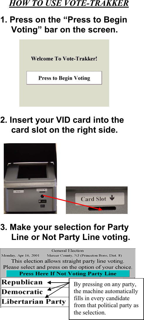 HOW TO USE VOTE-TRAKKER  1. Press on the “Press to Begin Voting” bar on the screen.  2. Insert your VID card into the card slot on the right side.   3. Make your selection for Party Line or Not Party Line voting.     By pressing on any party, the machine automatically fills in every candidate from that political party as the selection.  