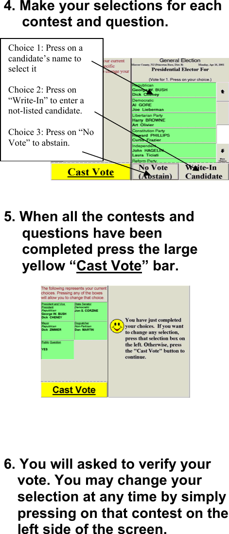 4. Make your selections for each contest and question.     5. When all the contests and questions have been completed press the large yellow &ldquo;Cast Vote&rdquo; bar.              6. You will asked to verify your vote. You may change your selection at any time by simply pressing on that contest on the left side of the screen.   Choice 1: Press on a candidate&rsquo;s name to select it  Choice 2: Press on &ldquo;Write-In&rdquo; to enter a not-listed candidate.   Choice 3: Press on &ldquo;No Vote&rdquo; to abstain. 