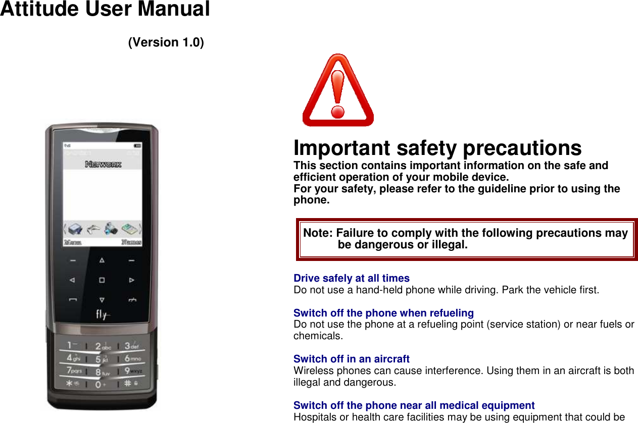    Attitude User Manual  (Version 1.0)                                   Important safety precautions This section contains important information on the safe and efficient operation of your mobile device.   For your safety, please refer to the guideline prior to using the phone.  Note: Failure to comply with the following precautions may be dangerous or illegal.  Drive safely at all times Do not use a hand-held phone while driving. Park the vehicle first.  Switch off the phone when refueling Do not use the phone at a refueling point (service station) or near fuels or chemicals.  Switch off in an aircraft Wireless phones can cause interference. Using them in an aircraft is both illegal and dangerous.  Switch off the phone near all medical equipment Hospitals or health care facilities may be using equipment that could be 