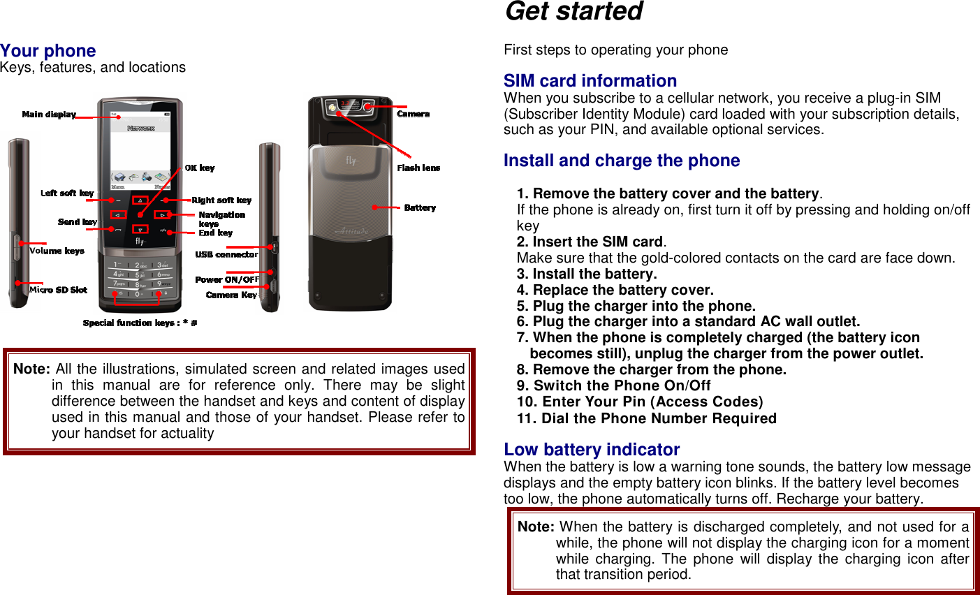    Your phone  Keys, features, and locations    Note: All the illustrations, simulated screen and related images used in  this  manual  are  for  reference  only.  There  may  be  slight difference between the handset and keys and content of display used in this manual and those of your handset. Please refer to your handset for actuality      Get started  First steps to operating your phone  SIM card information When you subscribe to a cellular network, you receive a plug-in SIM (Subscriber Identity Module) card loaded with your subscription details, such as your PIN, and available optional services.  Install and charge the phone  1. Remove the battery cover and the battery. If the phone is already on, first turn it off by pressing and holding on/off key   2. Insert the SIM card. Make sure that the gold-colored contacts on the card are face down. 3. Install the battery. 4. Replace the battery cover. 5. Plug the charger into the phone. 6. Plug the charger into a standard AC wall outlet. 7. When the phone is completely charged (the battery icon becomes still), unplug the charger from the power outlet. 8. Remove the charger from the phone. 9. Switch the Phone On/Off 10. Enter Your Pin (Access Codes) 11. Dial the Phone Number Required  Low battery indicator When the battery is low a warning tone sounds, the battery low message displays and the empty battery icon blinks. If the battery level becomes too low, the phone automatically turns off. Recharge your battery. Note: When the battery is discharged completely, and not used for a while, the phone will not display the charging icon for a moment while  charging.  The  phone  will  display  the  charging  icon  after that transition period.   