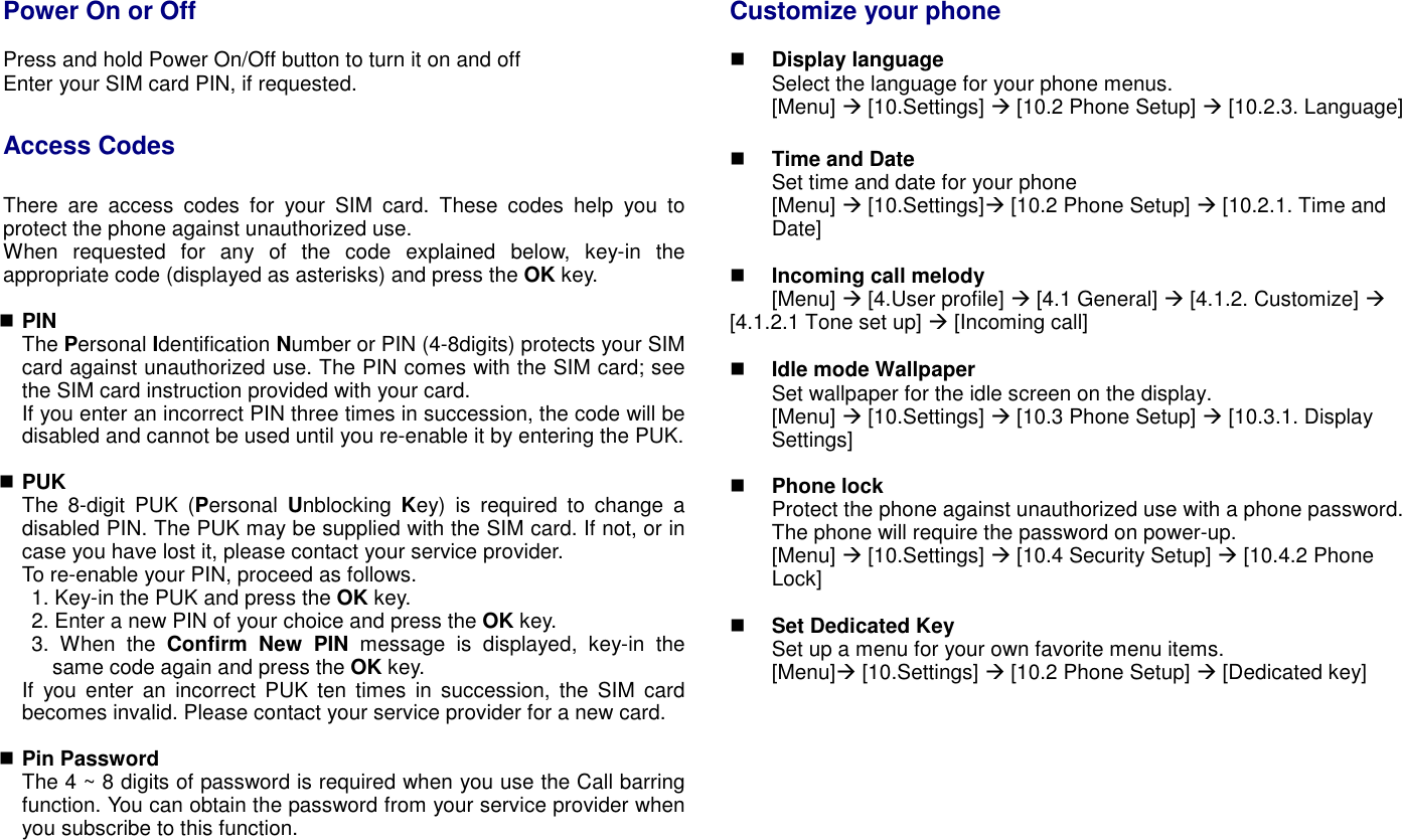 Power On or Off   Press and hold Power On/Off button to turn it on and off   Enter your SIM card PIN, if requested.  Access Codes  There  are  access  codes  for  your  SIM  card.  These  codes  help  you  to protect the phone against unauthorized use. When  requested  for  any  of  the  code  explained  below,  key-in  the appropriate code (displayed as asterisks) and press the OK key.   PIN The Personal Identification Number or PIN (4-8digits) protects your SIM card against unauthorized use. The PIN comes with the SIM card; see the SIM card instruction provided with your card. If you enter an incorrect PIN three times in succession, the code will be disabled and cannot be used until you re-enable it by entering the PUK.   PUK The  8-digit  PUK  (Personal  Unblocking  Key)  is  required  to  change  a disabled PIN. The PUK may be supplied with the SIM card. If not, or in case you have lost it, please contact your service provider. To re-enable your PIN, proceed as follows. 1. Key-in the PUK and press the OK key. 2. Enter a new PIN of your choice and press the OK key. 3.  When  the  Confirm  New  PIN  message  is  displayed,  key-in  the same code again and press the OK key. If  you  enter  an  incorrect  PUK  ten  times  in  succession,  the  SIM  card becomes invalid. Please contact your service provider for a new card.   Pin Password The 4 ~ 8 digits of password is required when you use the Call barring function. You can obtain the password from your service provider when you subscribe to this function.    Customize your phone   Display language Select the language for your phone menus. [Menu]  [10.Settings]  [10.2 Phone Setup]  [10.2.3. Language]   Time and Date   Set time and date for your phone [Menu]  [10.Settings] [10.2 Phone Setup]  [10.2.1. Time and Date]   Incoming call melody   [Menu]  [4.User profile]  [4.1 General]  [4.1.2. Customize]  [4.1.2.1 Tone set up]  [Incoming call]       Idle mode Wallpaper Set wallpaper for the idle screen on the display. [Menu]  [10.Settings]  [10.3 Phone Setup]  [10.3.1. Display Settings]     Phone lock Protect the phone against unauthorized use with a phone password. The phone will require the password on power-up. [Menu]  [10.Settings]  [10.4 Security Setup]  [10.4.2 Phone Lock]   Set Dedicated Key Set up a menu for your own favorite menu items. [Menu] [10.Settings]  [10.2 Phone Setup]  [Dedicated key]           