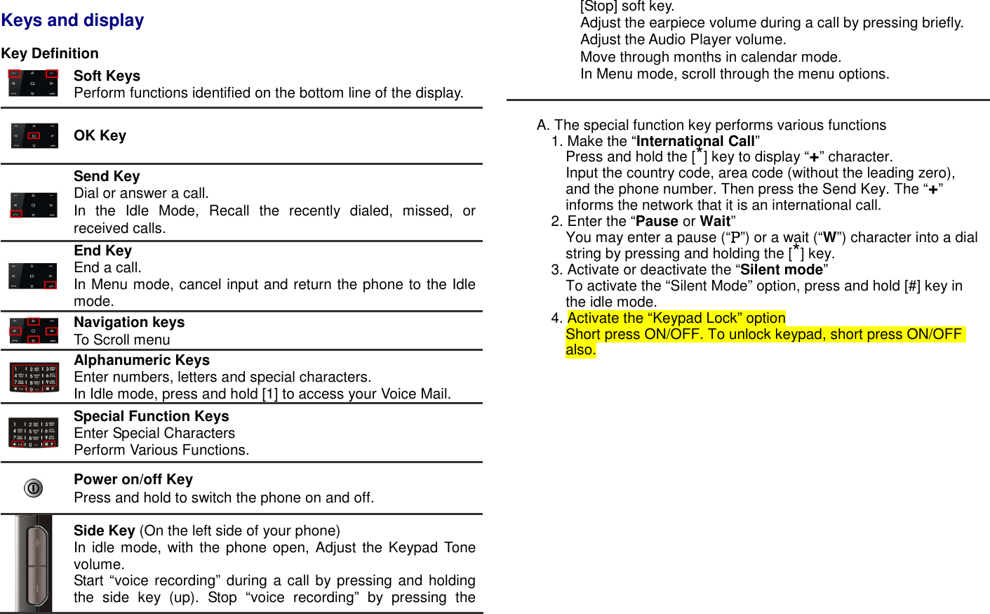  Keys and display  Key Definition   Soft Keys Perform functions identified on the bottom line of the display.  OK Key    Send Key Dial or answer a call. In  the  Idle  Mode,  Recall  the  recently  dialed,  missed,  or received calls.  End Key   End a call.   In Menu mode, cancel input and return the phone to the Idle mode.  Navigation keys   To Scroll menu    Alphanumeric Keys Enter numbers, letters and special characters. In Idle mode, press and hold [1] to access your Voice Mail.    Special Function Keys Enter Special Characters Perform Various Functions.  Power on/off Key Press and hold to switch the phone on and off.  Side Key (On the left side of your phone) In idle  mode, with  the phone open, Adjust the  Keypad Tone volume. Start &ldquo;voice recording&rdquo; during a call by pressing and  holding the  side  key  (up).  Stop  &ldquo;voice  recording&rdquo;  by  pressing  the [Stop] soft key. Adjust the earpiece volume during a call by pressing briefly. Adjust the Audio Player volume. Move through months in calendar mode. In Menu mode, scroll through the menu options.   A. The special function key performs various functions 1. Make the &ldquo;International Call&rdquo; Press and hold the [*] key to display &ldquo;+&rdquo; character. Input the country code, area code (without the leading zero), and the phone number. Then press the Send Key. The &ldquo;+&rdquo; informs the network that it is an international call. 2. Enter the &ldquo;Pause or Wait&rdquo;   You may enter a pause (&ldquo;PPPP&rdquo;) or a wait (&ldquo;W&rdquo;) character into a dial string by pressing and holding the [*] key. 3. Activate or deactivate the &ldquo;Silent mode&rdquo; To activate the &ldquo;Silent Mode&rdquo; option, press and hold [#] key in the idle mode. 4. Activate the &ldquo;Keypad Lock&rdquo; option Short press ON/OFF. To unlock keypad, short press ON/OFF also.                 