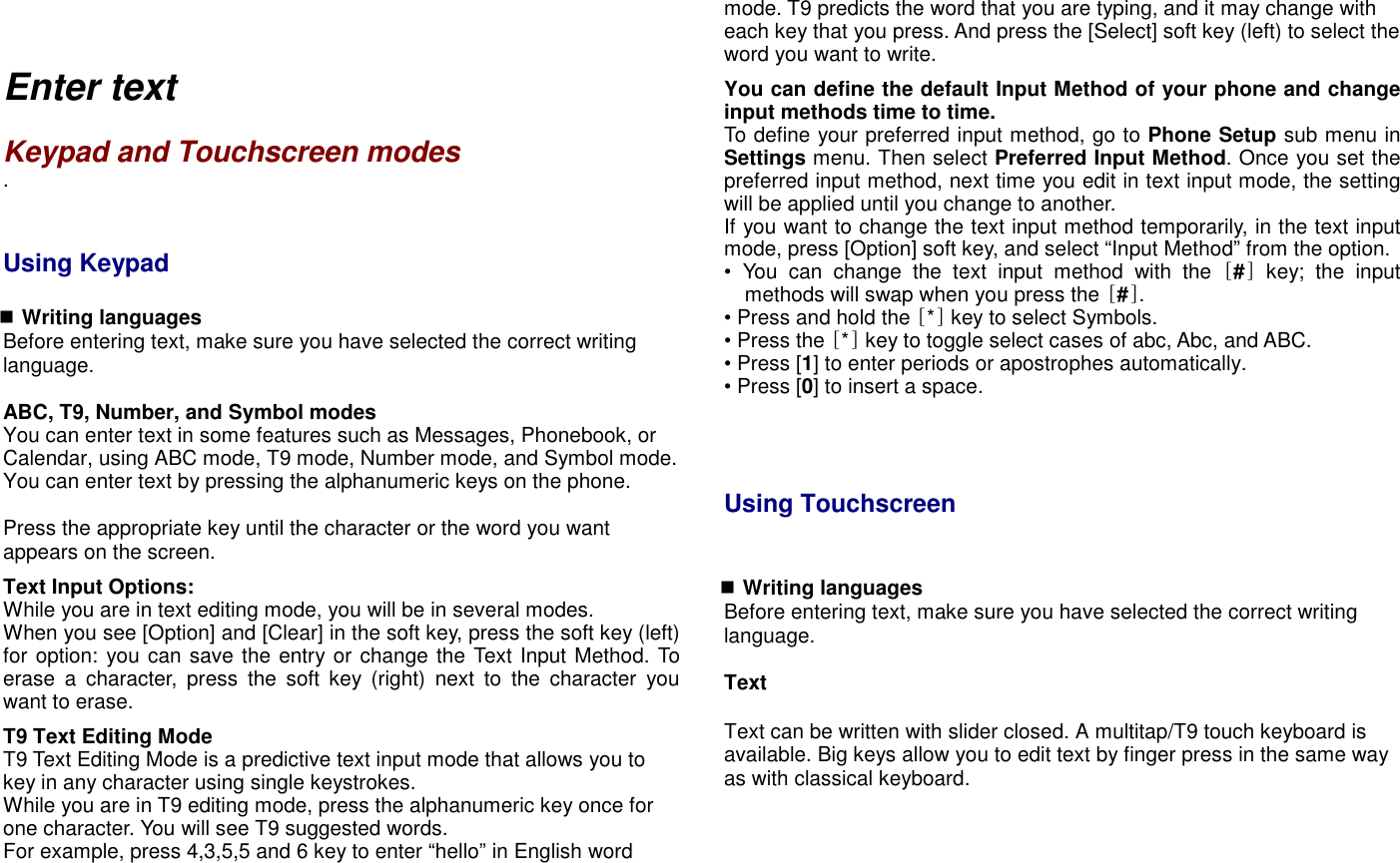    Enter text    Keypad and Touchscreen modes .   Using Keypad     Writing languages Before entering text, make sure you have selected the correct writing language.  ABC, T9, Number, and Symbol modes You can enter text in some features such as Messages, Phonebook, or Calendar, using ABC mode, T9 mode, Number mode, and Symbol mode. You can enter text by pressing the alphanumeric keys on the phone.  Press the appropriate key until the character or the word you want appears on the screen. Text Input Options: While you are in text editing mode, you will be in several modes.   When you see [Option] and [Clear] in the soft key, press the soft key (left) for option: you can save the entry or change the Text Input Method. To erase  a  character,  press  the  soft  key  (right)  next  to  the  character  you want to erase.   T9 Text Editing Mode T9 Text Editing Mode is a predictive text input mode that allows you to key in any character using single keystrokes. While you are in T9 editing mode, press the alphanumeric key once for one character. You will see T9 suggested words. For example, press 4,3,5,5 and 6 key to enter &ldquo;hello&rdquo; in English word mode. T9 predicts the word that you are typing, and it may change with each key that you press. And press the [Select] soft key (left) to select the word you want to write. You can define the default Input Method of your phone and change input methods time to time. To define your preferred input method, go to Phone Setup sub menu in Settings menu. Then select Preferred Input Method. Once you set the preferred input method, next time you edit in text input mode, the setting will be applied until you change to another. If you want to change the text input method temporarily, in the text input mode, press [Option] soft key, and select &ldquo;Input Method&rdquo; from the option. &bull;  You  can  change  the  text  input  method  with  the  [#]  key;  the  input methods will swap when you press the [#].   &bull; Press and hold the [*] key to select Symbols. &bull; Press the [*] key to toggle select cases of abc, Abc, and ABC.   &bull; Press [1] to enter periods or apostrophes automatically. &bull; Press [0] to insert a space.     Using Touchscreen                 Writing languages Before entering text, make sure you have selected the correct writing language.  Text  Text can be written with slider closed. A multitap/T9 touch keyboard is available. Big keys allow you to edit text by finger press in the same way as with classical keyboard.  