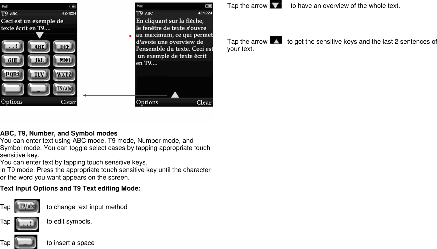   ABC, T9, Number, and Symbol modes You can enter text using ABC mode, T9 mode, Number mode, and Symbol mode. You can toggle select cases by tapping appropriate touch sensitive key. You can enter text by tapping touch sensitive keys. In T9 mode, Press the appropriate touch sensitive key until the character or the word you want appears on the screen. Text Input Options and T9 Text editing Mode:  Tap                      to change text input method    Tap                      to edit symbols.         Tap                      to insert a space     Tap the arrow              to have an overview of the whole text.      Tap the arrow            to get the sensitive keys and the last 2 sentences of your text.                                       