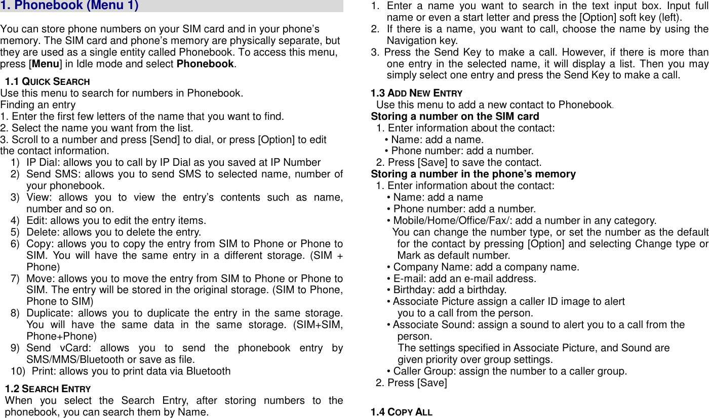   1. Phonebook (Menu 1)                                                                                                                                                            You can store phone numbers on your SIM card and in your phone&rsquo;s memory. The SIM card and phone&rsquo;s memory are physically separate, but they are used as a single entity called Phonebook. To access this menu, press [Menu] in Idle mode and select Phonebook. 1.1 QUICK SEARCH Use this menu to search for numbers in Phonebook. Finding an entry 1. Enter the first few letters of the name that you want to find. 2. Select the name you want from the list. 3. Scroll to a number and press [Send] to dial, or press [Option] to edit the contact information. 1)  IP Dial: allows you to call by IP Dial as you saved at IP Number 2)  Send SMS: allows you to send SMS to selected name, number of your phonebook.     3)  View:  allows  you  to  view  the  entry&rsquo;s  contents  such  as  name,         number and so on. 4)  Edit: allows you to edit the entry items. 5)  Delete: allows you to delete the entry. 6)  Copy: allows you to copy the entry from SIM to Phone or Phone to SIM.  You  will  have  the  same  entry  in  a  different  storage.  (SIM  + Phone) 7)  Move: allows you to move the entry from SIM to Phone or Phone to SIM. The entry will be stored in the original storage. (SIM to Phone, Phone to SIM) 8)  Duplicate:  allows  you  to  duplicate  the  entry  in  the  same  storage. You  will  have  the  same  data  in  the  same  storage.  (SIM+SIM, Phone+Phone)   9)  Send  vCard:  allows  you  to  send  the  phonebook  entry  by SMS/MMS/Bluetooth or save as file. 10)   Print: allows you to print data via Bluetooth 1.2 SEARCH ENTRY When  you  select  the  Search  Entry,  after  storing  numbers  to  the phonebook, you can search them by Name. 1.  Enter  a  name  you  want  to  search  in  the  text  input  box.  Input  full name or even a start letter and press the [Option] soft key (left). 2.  If there is a name, you want to call, choose the name by using the Navigation key.   3. Press the Send Key to make a call. However,  if there is more than one entry in the selected name, it will display a list. Then you may simply select one entry and press the Send Key to make a call.   1.3 ADD NEW ENTRY Use this menu to add a new contact to Phonebook.   Storing a number on the SIM card 1. Enter information about the contact: &bull; Name: add a name. &bull; Phone number: add a number. 2. Press [Save] to save the contact.   Storing a number in the phone&rsquo;s memory   1. Enter information about the contact: &bull; Name: add a name &bull; Phone number: add a number. &bull; Mobile/Home/Office/Fax/: add a number in any category.     You can change the number type, or set the number as the default       for the contact by pressing [Option] and selecting Change type or Mark as default number. &bull; Company Name: add a company name. &bull; E-mail: add an e-mail address. &bull; Birthday: add a birthday. &bull; Associate Picture assign a caller ID image to alert               you to a call from the person. &bull; Associate Sound: assign a sound to alert you to a call from the       person. The settings specified in Associate Picture, and Sound are     given priority over group settings. &bull; Caller Group: assign the number to a caller group.   2. Press [Save]  1.4 COPY ALL 