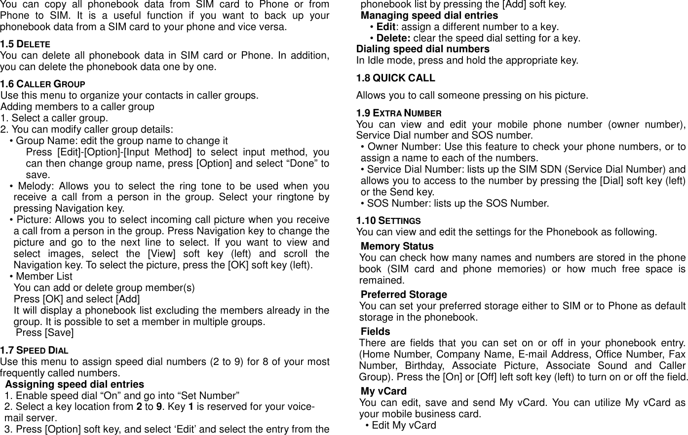 You  can  copy  all  phonebook  data  from  SIM  card  to  Phone  or  from Phone  to  SIM.  It  is  a  useful  function  if  you  want  to  back  up  your phonebook data from a SIM card to your phone and vice versa. 1.5 DELETE  You can  delete all  phonebook  data in  SIM card  or Phone.  In addition, you can delete the phonebook data one by one. 1.6 CALLER GROUP Use this menu to organize your contacts in caller groups. Adding members to a caller group 1. Select a caller group. 2. You can modify caller group details: &bull; Group Name: edit the group name to change it Press  [Edit]-[Option]-[Input  Method]  to  select  input  method,  you can then change group name, press [Option] and select &ldquo;Done&rdquo; to save. &bull;  Melody:  Allows  you  to  select  the  ring  tone  to  be  used  when  you receive  a  call  from  a  person  in  the  group.  Select  your  ringtone  by pressing Navigation key. &bull; Picture: Allows you to select incoming call picture when you receive a call from a person in the group. Press Navigation key to change the picture  and  go  to  the  next  line  to  select.  If  you  want  to  view  and select  images,  select  the  [View]  soft  key  (left)  and  scroll  the Navigation key. To select the picture, press the [OK] soft key (left). &bull; Member List You can add or delete group member(s)   Press [OK] and select [Add] It will display a phonebook list excluding the members already in the group. It is possible to set a member in multiple groups. Press [Save] 1.7 SPEED DIAL Use this menu to assign speed dial numbers (2 to 9) for 8 of your most frequently called numbers. Assigning speed dial entries 1. Enable speed dial &ldquo;On&rdquo; and go into &ldquo;Set Number&rdquo; 2. Select a key location from 2 to 9. Key 1 is reserved for your voice-mail server. 3. Press [Option] soft key, and select &lsquo;Edit&rsquo; and select the entry from the phonebook list by pressing the [Add] soft key. Managing speed dial entries &bull; Edit: assign a different number to a key. &bull; Delete: clear the speed dial setting for a key. Dialing speed dial numbers In Idle mode, press and hold the appropriate key. 1.8 QUICK CALL Allows you to call someone pressing on his picture. 1.9 EXTRA NUMBER You  can  view  and  edit  your  mobile  phone  number  (owner  number), Service Dial number and SOS number. &bull; Owner Number: Use this feature to check your phone numbers, or to assign a name to each of the numbers.   &bull; Service Dial Number: lists up the SIM SDN (Service Dial Number) and allows you to access to the number by pressing the [Dial] soft key (left) or the Send key.   &bull; SOS Number: lists up the SOS Number. 1.10 SETTINGS You can view and edit the settings for the Phonebook as following. Memory Status You can check how many names and numbers are stored in the phone book  (SIM  card  and  phone  memories)  or  how  much  free  space  is remained. Preferred Storage You can set your preferred storage either to SIM or to Phone as default storage in the phonebook. Fields There  are  fields  that  you  can  set  on  or  off  in  your  phonebook  entry. (Home Number, Company Name, E-mail Address, Office Number, Fax Number,  Birthday,  Associate  Picture,  Associate  Sound  and  Caller Group). Press the [On] or [Off] left soft key (left) to turn on or off the field. My vCard You can  edit, save and send My vCard.  You can utilize My vCard as your mobile business card. &bull; Edit My vCard 