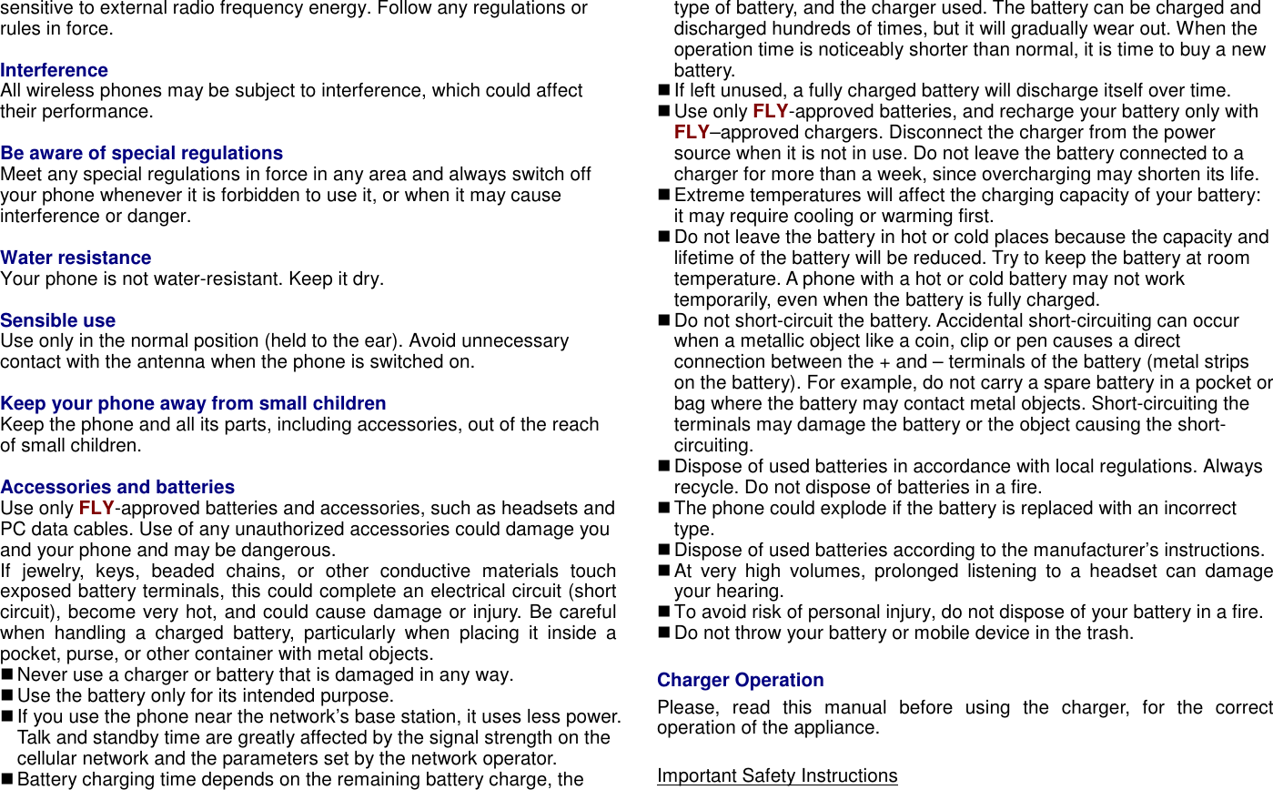 sensitive to external radio frequency energy. Follow any regulations or rules in force.  Interference All wireless phones may be subject to interference, which could affect their performance.    Be aware of special regulations Meet any special regulations in force in any area and always switch off your phone whenever it is forbidden to use it, or when it may cause interference or danger.  Water resistance Your phone is not water-resistant. Keep it dry.  Sensible use Use only in the normal position (held to the ear). Avoid unnecessary contact with the antenna when the phone is switched on.  Keep your phone away from small children Keep the phone and all its parts, including accessories, out of the reach of small children.  Accessories and batteries Use only FLY-approved batteries and accessories, such as headsets and PC data cables. Use of any unauthorized accessories could damage you and your phone and may be dangerous. If  jewelry,  keys,  beaded  chains,  or  other  conductive  materials  touch exposed battery terminals, this could complete an electrical circuit (short circuit), become very hot, and could cause damage or injury. Be careful when  handling  a  charged  battery,  particularly  when  placing  it  inside  a pocket, purse, or other container with metal objects.  Never use a charger or battery that is damaged in any way.  Use the battery only for its intended purpose.  If you use the phone near the network&rsquo;s base station, it uses less power. Talk and standby time are greatly affected by the signal strength on the cellular network and the parameters set by the network operator.  Battery charging time depends on the remaining battery charge, the type of battery, and the charger used. The battery can be charged and discharged hundreds of times, but it will gradually wear out. When the operation time is noticeably shorter than normal, it is time to buy a new battery.    If left unused, a fully charged battery will discharge itself over time.  Use only FLY-approved batteries, and recharge your battery only with FLY&ndash;approved chargers. Disconnect the charger from the power source when it is not in use. Do not leave the battery connected to a charger for more than a week, since overcharging may shorten its life.  Extreme temperatures will affect the charging capacity of your battery: it may require cooling or warming first.  Do not leave the battery in hot or cold places because the capacity and lifetime of the battery will be reduced. Try to keep the battery at room temperature. A phone with a hot or cold battery may not work temporarily, even when the battery is fully charged.    Do not short-circuit the battery. Accidental short-circuiting can occur when a metallic object like a coin, clip or pen causes a direct connection between the + and &ndash; terminals of the battery (metal strips on the battery). For example, do not carry a spare battery in a pocket or bag where the battery may contact metal objects. Short-circuiting the terminals may damage the battery or the object causing the short-circuiting.  Dispose of used batteries in accordance with local regulations. Always recycle. Do not dispose of batteries in a fire.  The phone could explode if the battery is replaced with an incorrect type.  Dispose of used batteries according to the manufacturer&rsquo;s instructions.  At  very  high  volumes,  prolonged  listening  to  a  headset  can  damage your hearing.  To avoid risk of personal injury, do not dispose of your battery in a fire.  Do not throw your battery or mobile device in the trash.  Charger Operation Please,  read  this  manual  before  using  the  charger,  for  the  correct operation of the appliance.  Important Safety Instructions 