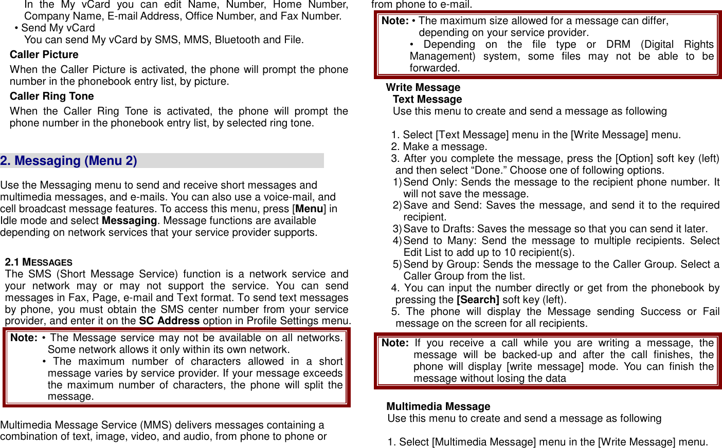 In  the  My  vCard  you  can  edit  Name,  Number,  Home  Number, Company Name, E-mail Address, Office Number, and Fax Number. &bull; Send My vCard You can send My vCard by SMS, MMS, Bluetooth and File. Caller Picture When the Caller Picture is activated, the phone will prompt the phone number in the phonebook entry list, by picture. Caller Ring Tone When  the  Caller  Ring  Tone  is  activated,  the  phone  will  prompt  the phone number in the phonebook entry list, by selected ring tone.   2. Messaging (Menu 2)                                                           Use the Messaging menu to send and receive short messages and multimedia messages, and e-mails. You can also use a voice-mail, and cell broadcast message features. To access this menu, press [Menu] in Idle mode and select Messaging. Message functions are available depending on network services that your service provider supports.    2.1 MESSAGES The  SMS  (Short  Message  Service)  function  is  a  network  service  and your  network  may  or  may  not  support  the  service.  You  can  send messages in Fax, Page, e-mail and Text format. To send text messages by phone,  you  must  obtain the SMS center number from your  service provider, and enter it on the SC Address option in Profile Settings menu. Note: &bull; The Message service may not be  available on all networks. Some network allows it only within its own network. &bull;  The  maximum  number  of  characters  allowed  in  a  short message varies by service provider. If your message exceeds the maximum  number  of  characters,  the  phone  will  split  the message.  Multimedia Message Service (MMS) delivers messages containing a combination of text, image, video, and audio, from phone to phone or from phone to e-mail. Note: &bull; The maximum size allowed for a message can differ, depending on your service provider. &bull; Depending  on  the  file  type  or  DRM  (Digital  Rights Management)  system,  some  files  may  not  be  able  to  be forwarded. Write Message Text Message Use this menu to create and send a message as following  1. Select [Text Message] menu in the [Write Message] menu. 2. Make a message. 3. After you complete the message, press the [Option] soft key (left) and then select &ldquo;Done.&rdquo; Choose one of following options.   1) Send Only: Sends the message to the recipient phone number. It will not save the message. 2) Save and Send: Saves the message, and send it to the required recipient. 3) Save to Drafts: Saves the message so that you can send it later. 4) Send  to  Many:  Send  the  message  to  multiple  recipients.  Select Edit List to add up to 10 recipient(s). 5) Send by Group: Sends the message to the Caller Group. Select a Caller Group from the list. 4. You can input the number directly or get from the phonebook by pressing the [Search] soft key (left). 5.  The  phone  will  display  the  Message  sending  Success  or  Fail message on the screen for all recipients. Note: If  you  receive  a  call  while  you  are  writing  a  message,  the message  will  be  backed-up  and  after  the  call  finishes,  the phone  will  display  [write  message]  mode.  You  can  finish  the message without losing the data  Multimedia Message Use this menu to create and send a message as following  1. Select [Multimedia Message] menu in the [Write Message] menu. 