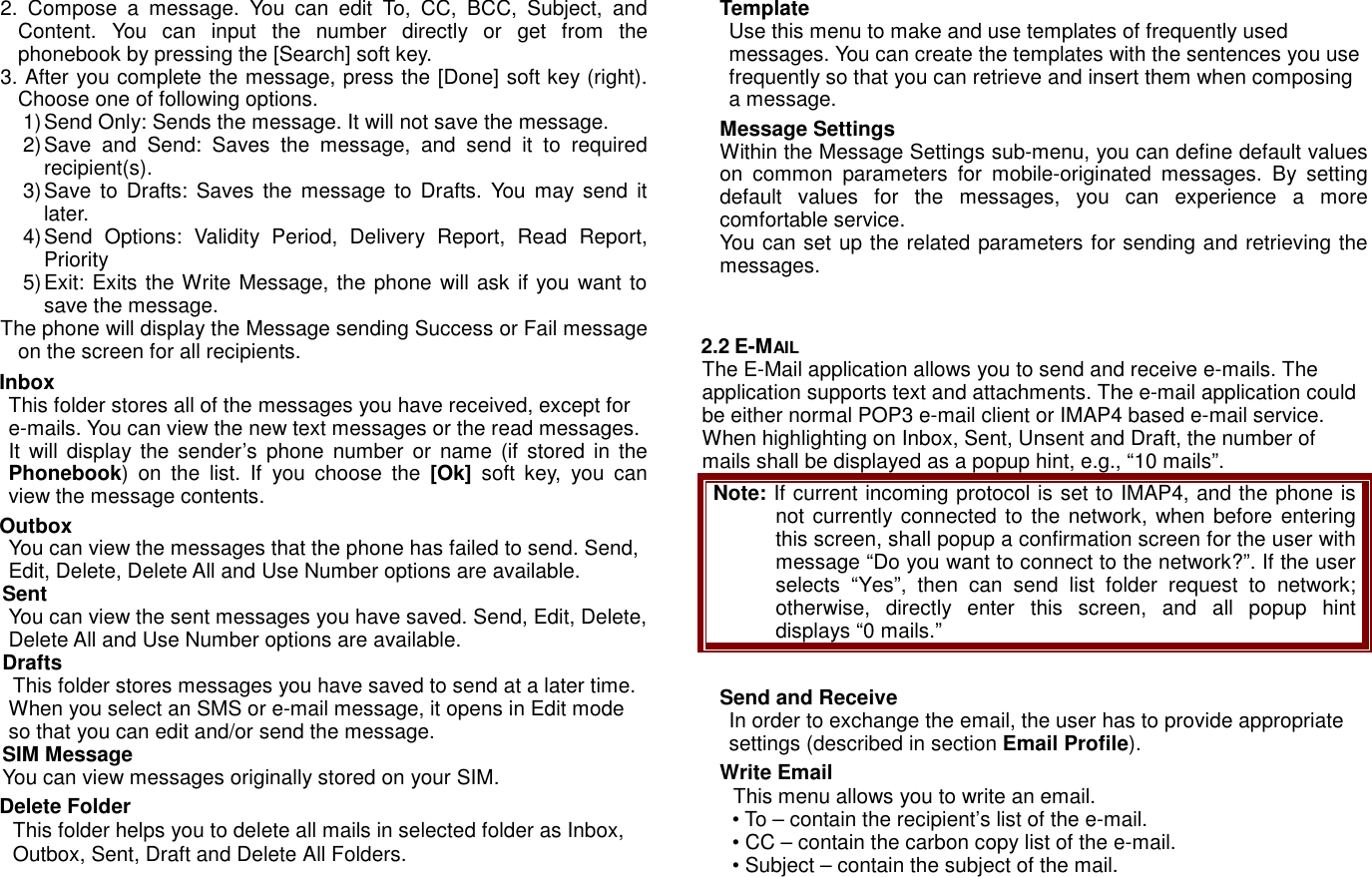 2.  Compose  a  message.  You  can  edit  To,  CC,  BCC,  Subject,  and Content.  You  can  input  the  number  directly  or  get  from  the phonebook by pressing the [Search] soft key. 3. After you complete the message, press the [Done] soft key (right). Choose one of following options. 1) Send Only: Sends the message. It will not save the message. 2) Save  and  Send:  Saves  the  message,  and  send  it  to  required recipient(s). 3) Save to Drafts: Saves  the  message to  Drafts.  You  may send  it later.   4) Send  Options:  Validity  Period,  Delivery  Report,  Read  Report, Priority 5) Exit: Exits the Write Message, the phone will ask if you want to save the message. The phone will display the Message sending Success or Fail message on the screen for all recipients. Inbox This folder stores all of the messages you have received, except for e-mails. You can view the new text messages or the read messages. It will display the  sender&rsquo;s  phone  number  or  name (if stored in  the Phonebook)  on  the  list.  If  you  choose  the  [Ok]  soft  key,  you  can view the message contents.   Outbox You can view the messages that the phone has failed to send. Send, Edit, Delete, Delete All and Use Number options are available. Sent You can view the sent messages you have saved. Send, Edit, Delete, Delete All and Use Number options are available. Drafts This folder stores messages you have saved to send at a later time. When you select an SMS or e-mail message, it opens in Edit mode so that you can edit and/or send the message. SIM Message   You can view messages originally stored on your SIM. Delete Folder This folder helps you to delete all mails in selected folder as Inbox, Outbox, Sent, Draft and Delete All Folders. Template Use this menu to make and use templates of frequently used messages. You can create the templates with the sentences you use frequently so that you can retrieve and insert them when composing a message. Message Settings Within the Message Settings sub-menu, you can define default values on  common  parameters  for  mobile-originated  messages.  By  setting default  values  for  the  messages,  you  can  experience  a  more comfortable service.   You can set up the related parameters for sending and retrieving the messages.     2.2 E-MAIL The E-Mail application allows you to send and receive e-mails. The application supports text and attachments. The e-mail application could be either normal POP3 e-mail client or IMAP4 based e-mail service. When highlighting on Inbox, Sent, Unsent and Draft, the number of mails shall be displayed as a popup hint, e.g., &ldquo;10 mails&rdquo;. Note: If current incoming protocol is set to IMAP4, and the phone is not currently connected to the network, when before entering this screen, shall popup a confirmation screen for the user with message &ldquo;Do you want to connect to the network?&rdquo;. If the user selects  &ldquo;Yes&rdquo;,  then  can  send  list  folder  request  to  network; otherwise,  directly  enter  this  screen,  and  all  popup  hint displays &ldquo;0 mails.&rdquo;  Send and Receive In order to exchange the email, the user has to provide appropriate settings (described in section Email Profile).   Write Email This menu allows you to write an email. &bull; To &ndash; contain the recipient&rsquo;s list of the e-mail.   &bull; CC &ndash; contain the carbon copy list of the e-mail. &bull; Subject &ndash; contain the subject of the mail.   