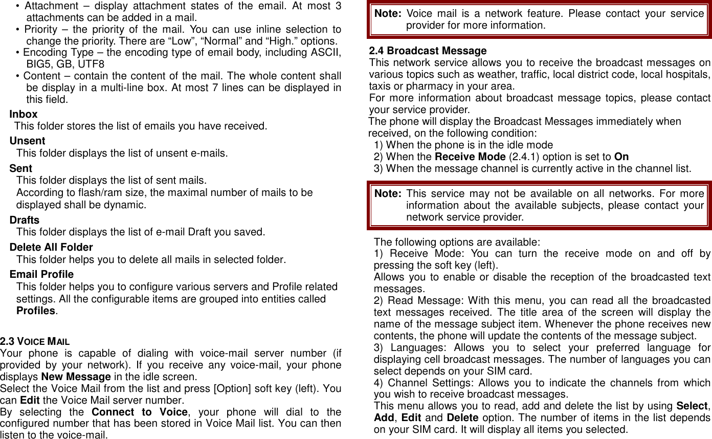 &bull;  Attachment  &ndash;  display  attachment  states  of  the  email.  At  most  3 attachments can be added in a mail.   &bull;  Priority  &ndash;  the  priority  of  the  mail.  You  can  use  inline  selection  to change the priority. There are &ldquo;Low&rdquo;, &ldquo;Normal&rdquo; and &ldquo;High.&rdquo; options. &bull; Encoding Type &ndash; the encoding type of email body, including ASCII, BIG5, GB, UTF8 &bull; Content &ndash; contain the content of the mail. The whole content shall be display in a multi-line box. At most 7 lines can be displayed in this field.   Inbox This folder stores the list of emails you have received. Unsent   This folder displays the list of unsent e-mails. Sent This folder displays the list of sent mails. According to flash/ram size, the maximal number of mails to be displayed shall be dynamic. Drafts This folder displays the list of e-mail Draft you saved.   Delete All Folder This folder helps you to delete all mails in selected folder. Email Profile This folder helps you to configure various servers and Profile related settings. All the configurable items are grouped into entities called Profiles.  2.3 VOICE MAIL Your  phone  is  capable  of  dialing  with  voice-mail  server  number  (if provided  by  your  network).  If  you  receive  any  voice-mail,  your  phone displays New Message in the idle screen. Select the Voice Mail from the list and press [Option] soft key (left). You can Edit the Voice Mail server number. By  selecting  the  Connect  to  Voice,  your  phone  will  dial  to  the configured number that has been stored in Voice Mail list. You can then listen to the voice-mail. Note:  Voice  mail  is  a  network  feature.  Please  contact your  service provider for more information. 2.4 Broadcast Message This network service allows you to receive the broadcast messages on various topics such as weather, traffic, local district code, local hospitals, taxis or pharmacy in your area.   For more information about  broadcast message topics, please contact your service provider. The phone will display the Broadcast Messages immediately when received, on the following condition: 1) When the phone is in the idle mode 2) When the Receive Mode (2.4.1) option is set to On 3) When the message channel is currently active in the channel list. Note:  This service may  not  be  available  on  all  networks.  For more information about  the  available  subjects,  please  contact  your network service provider. The following options are available: 1)  Receive  Mode:  You  can  turn  the  receive  mode  on  and  off  by pressing the soft key (left). Allows you to enable or disable the reception of the  broadcasted text messages. 2) Read  Message: With this  menu,  you can read all  the broadcasted text  messages  received.  The  title  area  of  the  screen  will  display  the name of the message subject item. Whenever the phone receives new contents, the phone will update the contents of the message subject. 3)  Languages:  Allows  you  to  select  your  preferred  language  for displaying cell broadcast messages. The number of languages you can select depends on your SIM card. 4)  Channel  Settings:  Allows  you to  indicate  the  channels  from  which you wish to receive broadcast messages.   This menu allows you to read, add and delete the list by using Select, Add, Edit and Delete option. The number of items in the list depends on your SIM card. It will display all items you selected. 