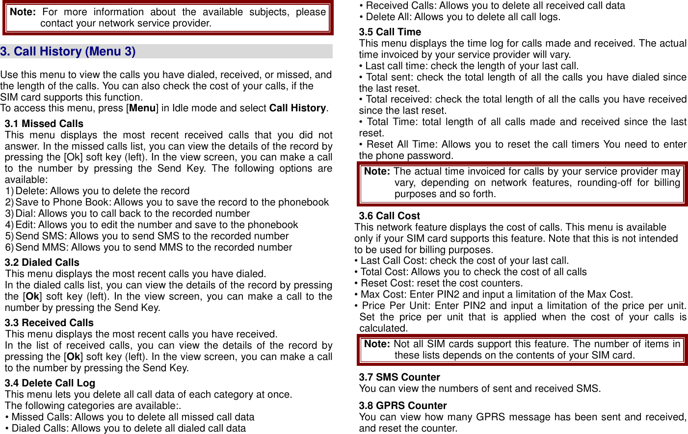 Note: For  more  information  about  the  available  subjects,  please contact your network service provider.  3. Call History (Menu 3)                                                                      Use this menu to view the calls you have dialed, received, or missed, and the length of the calls. You can also check the cost of your calls, if the SIM card supports this function. To access this menu, press [Menu] in Idle mode and select Call History. 3.1 Missed Calls This  menu  displays  the  most  recent  received  calls  that  you  did  not answer. In the missed calls list, you can view the details of the record by pressing the [Ok] soft key (left). In the view screen, you can make a call to  the  number  by  pressing  the  Send  Key.  The  following  options  are available: 1) Delete: Allows you to delete the record   2) Save to Phone Book: Allows you to save the record to the phonebook 3) Dial: Allows you to call back to the recorded number 4) Edit: Allows you to edit the number and save to the phonebook 5) Send SMS: Allows you to send SMS to the recorded number 6) Send MMS: Allows you to send MMS to the recorded number 3.2 Dialed Calls This menu displays the most recent calls you have dialed. In the dialed calls list, you can view the details of the record by pressing the [Ok] soft key (left). In the view screen, you can make a call to the number by pressing the Send Key.   3.3 Received Calls   This menu displays the most recent calls you have received. In the  list of received calls,  you  can  view  the  details  of  the  record  by pressing the [Ok] soft key (left). In the view screen, you can make a call to the number by pressing the Send Key.   3.4 Delete Call Log This menu lets you delete all call data of each category at once.   The following categories are available:. &bull; Missed Calls: Allows you to delete all missed call data &bull; Dialed Calls: Allows you to delete all dialed call data &bull; Received Calls: Allows you to delete all received call data &bull; Delete All: Allows you to delete all call logs. 3.5 Call Time This menu displays the time log for calls made and received. The actual time invoiced by your service provider will vary. &bull; Last call time: check the length of your last call. &bull; Total sent: check the total length of all the calls you have dialed since the last reset. &bull; Total received: check the total length of all the calls you have received since the last reset. &bull; Total Time: total length  of  all calls  made and received since the  last reset. &bull; Reset All Time: Allows you to reset the call timers You need to enter the phone password. Note: The actual time invoiced for calls by your service provider may vary,  depending  on  network  features,  rounding-off  for  billing purposes and so forth. 3.6 Call Cost   This network feature displays the cost of calls. This menu is available only if your SIM card supports this feature. Note that this is not intended to be used for billing purposes. &bull; Last Call Cost: check the cost of your last call. &bull; Total Cost: Allows you to check the cost of all calls &bull; Reset Cost: reset the cost counters. &bull; Max Cost: Enter PIN2 and input a limitation of the Max Cost. &bull; Price Per Unit: Enter PIN2 and input a limitation of the price per unit. Set  the  price  per  unit  that  is  applied  when  the  cost  of  your  calls  is calculated. Note: Not all SIM cards support this feature. The number of items in these lists depends on the contents of your SIM card. 3.7 SMS Counter You can view the numbers of sent and received SMS. 3.8 GPRS Counter You can view how many GPRS message has been sent and received, and reset the counter. 