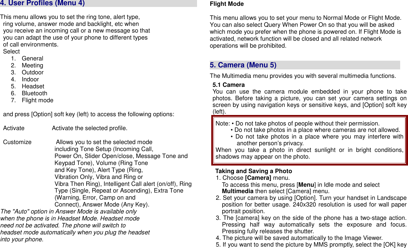  4. User Profiles (Menu 4)                                                                          This menu allows you to set the ring tone, alert type,                 ring volume, answer mode and backlight, etc when   you receive an incoming call or a new message so that   you can adapt the use of your phone to different types   of call environments.   Select   1.  General 2.  Meeting 3.  Outdoor 4.  Indoor 5.  Headset   6.  Bluetooth   7.  Flight mode      and press [Option] soft key (left) to access the following options:    Activate                  Activate the selected profile.    Customize                Allows you to set the selected mode                                     including Tone Setup (Incoming Call, Power On, Slider Open/close, Message Tone and Keypad Tone), Volume (Ring Tone                                     and Key Tone), Alert Type (Ring,                                     Vibration Only, Vibra and Ring or Vibra Then Ring), Intelligent Call alert (on/off), Ring Type (Single, Repeat or Ascending), Extra Tone                                     (Warning, Error, Camp on and                                     Connect), Answer Mode (Any Key). The "Auto" option in Answer Mode is available only when the phone is in Headset Mode. Headset mode need not be activated. The phone will switch to headset mode automatically when you plug the headset into your phone.   Flight Mode    This menu allows you to set your menu to Normal Mode or Flight Mode. You can also select Query When Power On so that you will be asked which mode you prefer when the phone is powered on. If Flight Mode is activated, network function will be closed and all related network   operations will be prohibited.   5. Camera (Menu 5)                                   The Multimedia menu provides you with several multimedia functions. 5.1 Camera You  can  use  the  camera  module  embedded  in  your  phone  to  take photos.  Before  taking  a  picture,  you  can  set  your  camera  settings  on screen by using navigation keys or sensitive keys, and [Option] soft key (left). Note: &bull; Do not take photos of people without their permission. &bull; Do not take photos in a place where cameras are not allowed. &bull;  Do not take  photos  in  a  place  where  you  may interfere with another person&rsquo;s privacy. When  you  take  a  photo  in  direct  sunlight  or  in  bright conditions, shadows may appear on the photo. Taking and Saving a Photo 1. Choose [Camera] menu. To access this menu, press [Menu] in Idle mode and select Multimedia then select [Camera] menu.  2. Set your camera by using [Option]. Turn your handset in Landscape position for better usage. 240x320 resolution is used for wall paper portrait position.     3. The [camera] key on the side of the phone has a two-stage action. Pressing  half  way  automatically  sets  the  exposure  and  focus. Pressing fully releases the shutter.     4. The picture will be saved automatically to the Image Viewer. 5. If you want to send the picture by MMS promptly, select the [OK] key 