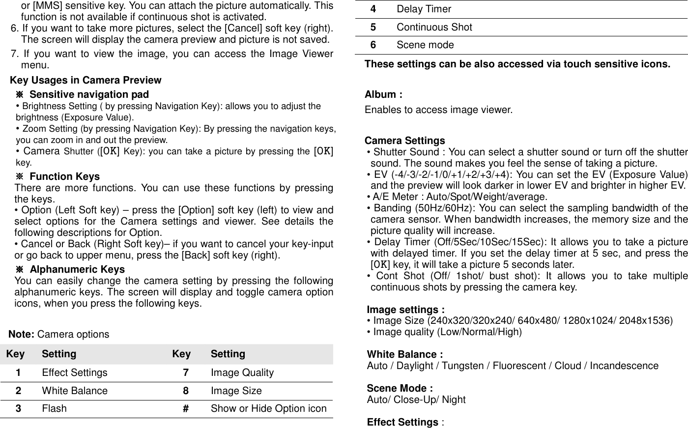 or [MMS] sensitive key. You can attach the picture automatically. This function is not available if continuous shot is activated. 6. If you want to take more pictures, select the [Cancel] soft key (right). The screen will display the camera preview and picture is not saved. 7. If  you want  to  view  the image,  you can access  the Image Viewer menu. Key Usages in Camera Preview ※※※※  Sensitive navigation pad &bull; Brightness Setting ( by pressing Navigation Key): allows you to adjust the brightness (Exposure Value).   &bull; Zoom Setting (by pressing Navigation Key): By pressing the navigation keys, you can zoom in and out the preview.   &bull; Camera Shutter ([OK] Key): you can take a picture by pressing the [OK] key. ※※※※  Function Keys There  are  more  functions.  You  can  use  these  functions  by  pressing the keys. &bull; Option (Left Soft key) &ndash; press the [Option] soft key (left) to view and select  options  for  the  Camera  settings  and  viewer.  See  details  the following descriptions for Option. &bull; Cancel or Back (Right Soft key)&ndash; if you want to cancel your key-input or go back to upper menu, press the [Back] soft key (right). ※※※※  Alphanumeric Keys You can easily change the camera setting by pressing the  following alphanumeric keys. The screen will display and toggle camera option icons, when you press the following keys.  Note: Camera options Key  Setting  Key  Setting 1  Effect Settings  7  Image Quality   2  White Balance    8  Image Size   3  Flash  #  Show or Hide Option icon 4  Delay Timer    5  Continuous Shot      6  Scene mode      These settings can be also accessed via touch sensitive icons.  Album :   Enables to access image viewer.  Camera Settings   &bull; Shutter Sound : You can select a shutter sound or turn off the shutter sound. The sound makes you feel the sense of taking a picture. &bull; EV (-4/-3/-2/-1/0/+1/+2/+3/+4): You can set the EV (Exposure Value) and the preview will look darker in lower EV and brighter in higher EV. &bull; A/E Meter : Auto/Spot/Weight/average. &bull; Banding (50Hz/60Hz): You can select the sampling bandwidth of the camera sensor. When bandwidth increases, the memory size and the picture quality will increase. &bull; Delay Timer (Off/5Sec/10Sec/15Sec): It allows you to take a picture with delayed timer. If you set the delay timer at 5 sec, and press the [OK] key, it will take a picture 5 seconds later. &bull;  Cont  Shot  (Off/  1shot/  bust  shot):  It  allows  you  to  take  multiple continuous shots by pressing the camera key.  Image settings :   &bull; Image Size (240x320/320x240/ 640x480/ 1280x1024/ 2048x1536)   &bull; Image quality (Low/Normal/High)  White Balance :   Auto / Daylight / Tungsten / Fluorescent / Cloud / Incandescence  Scene Mode :   Auto/ Close-Up/ Night  Effect Settings :   