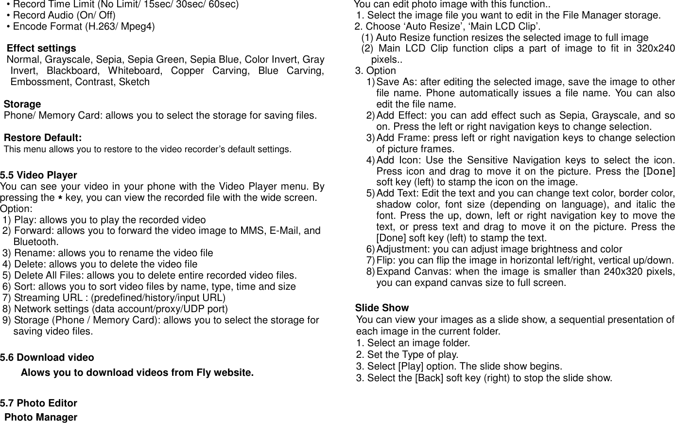 &bull; Record Time Limit (No Limit/ 15sec/ 30sec/ 60sec) &bull; Record Audio (On/ Off) &bull; Encode Format (H.263/ Mpeg4)  Effect settings   Normal, Grayscale, Sepia, Sepia Green, Sepia Blue, Color Invert, Gray Invert,  Blackboard,  Whiteboard,  Copper  Carving,  Blue  Carving, Embossment, Contrast, Sketch  Storage   Phone/ Memory Card: allows you to select the storage for saving files.  Restore Default:   This menu allows you to restore to the video recorder&rsquo;s default settings.  5.5 Video Player You can see your video in your phone with the Video Player menu. By pressing the **** key, you can view the recorded file with the wide screen.  Option: 1) Play: allows you to play the recorded video 2) Forward: allows you to forward the video image to MMS, E-Mail, and Bluetooth. 3) Rename: allows you to rename the video file 4) Delete: allows you to delete the video file 5) Delete All Files: allows you to delete entire recorded video files. 6) Sort: allows you to sort video files by name, type, time and size 7) Streaming URL : (predefined/history/input URL) 8) Network settings (data account/proxy/UDP port) 9) Storage (Phone / Memory Card): allows you to select the storage for saving video files.  5.6 Download video     Alows you to download videos from Fly website.  5.7 Photo Editor                                                                                                                                                                                                                                                                                                                                                                                                                                                                                                           Photo Manager You can edit photo image with this function.. 1. Select the image file you want to edit in the File Manager storage.   2. Choose &lsquo;Auto Resize&rsquo;, &lsquo;Main LCD Clip&rsquo;. (1) Auto Resize function resizes the selected image to full image (2)  Main  LCD  Clip  function  clips  a  part  of  image  to  fit  in  320x240 pixels.. 3. Option 1) Save As: after editing the selected image, save the image to other file name. Phone  automatically  issues  a file name.  You can also edit the file name. 2) Add Effect: you can add effect such as Sepia, Grayscale, and so on. Press the left or right navigation keys to change selection. 3) Add Frame: press left or right navigation keys to change selection of picture frames. 4) Add  Icon:  Use  the  Sensitive  Navigation  keys  to  select  the  icon. Press icon and drag to move it on the picture. Press the [Done] soft key (left) to stamp the icon on the image. 5) Add Text: Edit the text and you can change text color, border color, shadow  color,  font  size  (depending  on  language),  and  italic  the font. Press the up, down, left or right navigation key to move the text, or  press  text and drag  to move it on  the picture. Press  the [Done] soft key (left) to stamp the text. 6) Adjustment: you can adjust image brightness and color   7) Flip: you can flip the image in horizontal left/right, vertical up/down. 8) Expand Canvas: when the image is smaller than 240x320 pixels, you can expand canvas size to full screen.  Slide Show You can view your images as a slide show, a sequential presentation of each image in the current folder. 1. Select an image folder. 2. Set the Type of play. 3. Select [Play] option. The slide show begins. 3. Select the [Back] soft key (right) to stop the slide show.     