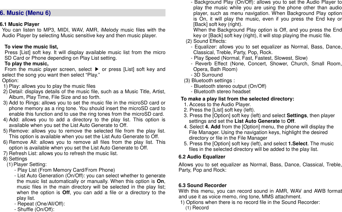   6. Music (Menu 6)                                                                                    6.1 Music Player You can  listen to  MP3, MIDI, WAV,  AMR, iMelody music files  with the Audio Player by selecting Music sensitive key and then music player.  To view the music list,   Press [List] soft key. It will display available music list from the micro SD Card or Phone depending on Play List setting. To play the music,   From  the music  player  screen,  select  ▶  or press [List]  soft key and select the song you want then select &ldquo;Play.&rdquo; Option: 1) Play: allows you to play the music files 2) Detail: displays details of the music file, such as a Music Title, Artist, Album, Play Time, File Size and so forth. 3) Add to Rings: allows you to set the music file in the microSD card or phone memory as a ring tone. You should insert the microSD card to enable this function and to use the ring tones from the microSD card.   4) Add:  allows  you  to  add  a  directory  to  the  play  list.  This  option  is available when you set the List Auto Generate to Off. 5) Remove:  allows  you  to  remove  the  selected  file  from  the  play  list. This option is available when you set the List Auto Generate to Off. 6) Remove  All:  allows  you  to  remove  all  files  from  the  play  list.  This option is available when you set the List Auto Generate to Off. 7) Refresh List: allows you to refresh the music list. 8) Settings (1) Player Setting: - Play List (From Memory Card/From Phone) - List Auto Generation (On/Off): you can select whether to generate the music list automatically or manually. When this option is On, music files in the main directory will be selected in the play list; when the option is Off,  you can add  a  file or a  directory  to  the play list. - Repeat (One/All/Off):   - Shuffle (On/Off):   - Background Play (On/Off): allows you to set the Audio Player to play the music  while  you  are using the phone  other  than  audio player, such as menu navigation. When Background Play option is  On,  it  will  play  the  music,  even  if  you  press  the  End  key  or [Back] soft key (right).   When the Background Play option is Off, and you press the End key or [Back] soft key (right), it will stop playing the music file.   (2) Sound Effects:   - Equalizer: allows you to set equalizer as Normal, Bass, Dance, Classical, Treble, Party, Pop, Rock. - Play Speed (Normal, Fast, Fastest, Slowest, Slow) -  Reverb  Effect  (None,  Concert,  Shower,  Church,  Small  Room, Opera, Bath Room) - 3D Surround   (3) Bluetooth settings :   - Bluetooth stereo output (On/Off) - Bluetooth stereo headset To make a play list from the selected directory: 1. Access to the Audio Player. 2. Press the [List] soft key (left). 3. Press the [Option] soft key (left) and select Settings, then player settings and set the List Auto Generate to Off. 4. Select 4. Add from the [Option] menu, the phone will display the File Manager. Using the navigation keys, highlight the desired directory or file in the File Manager 5. Press the [Option] soft key (left), and select 1.Select. The music files in the selected directory will be added to the play list. 6.2 Audio Equalizer Allows you to set equalizer as Normal, Bass, Dance, Classical, Treble, Party, Pop and Rock:  6.3 Sound Recorder With this menu, you can record sound in AMR, WAV and AWB format and use it as voice memo, ring tone, MMS attachment. 1) Options when there is no record file in the Sound Recorder: (1) Record 