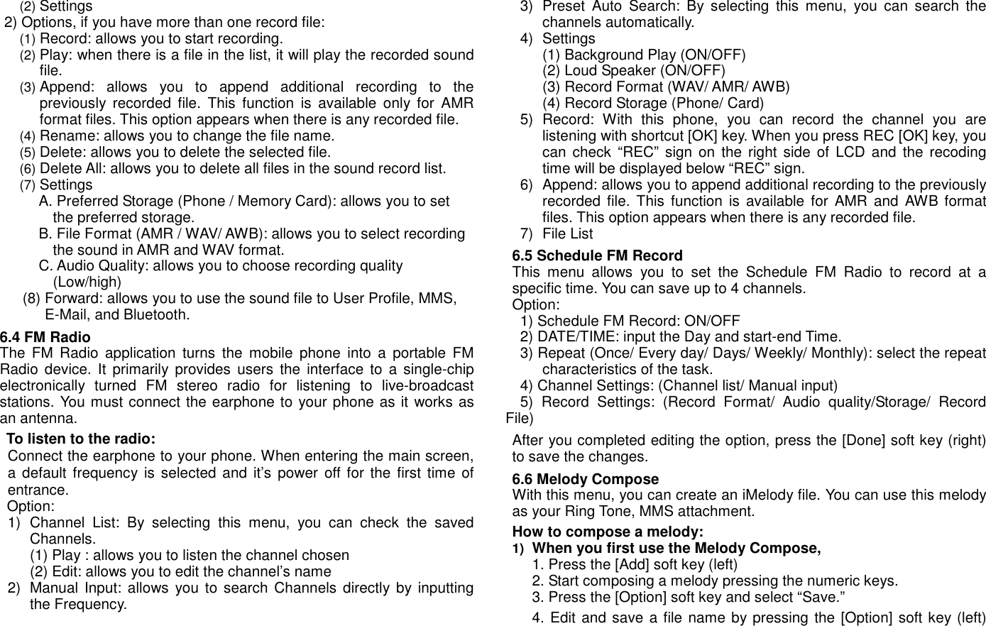 (2) Settings 2) Options, if you have more than one record file: (1) Record: allows you to start recording. (2) Play: when there is a file in the list, it will play the recorded sound file. (3) Append:  allows  you  to  append  additional  recording  to  the previously  recorded  file.  This  function  is  available  only  for  AMR format files. This option appears when there is any recorded file. (4) Rename: allows you to change the file name. (5) Delete: allows you to delete the selected file. (6) Delete All: allows you to delete all files in the sound record list. (7) Settings A. Preferred Storage (Phone / Memory Card): allows you to set the preferred storage. B. File Format (AMR / WAV/ AWB): allows you to select recording the sound in AMR and WAV format. C. Audio Quality: allows you to choose recording quality (Low/high)         (8) Forward: allows you to use the sound file to User Profile, MMS, E-Mail, and Bluetooth. 6.4 FM Radio The  FM  Radio  application  turns  the  mobile  phone  into  a  portable  FM Radio  device.  It primarily  provides  users  the  interface  to  a  single-chip electronically  turned  FM  stereo  radio  for  listening  to  live-broadcast stations. You must connect the earphone to your phone as it works as an antenna.   To listen to the radio: Connect the earphone to your phone. When entering the main screen, a default frequency  is selected and it&rsquo;s  power  off for the  first time  of entrance.   Option: 1)  Channel  List:  By  selecting  this  menu,  you  can  check  the  saved Channels.     (1) Play : allows you to listen the channel chosen (2) Edit: allows you to edit the channel&rsquo;s name 2)  Manual  Input: allows you  to search Channels  directly by  inputting the Frequency.   3)  Preset  Auto  Search:  By  selecting  this  menu,  you  can  search  the channels automatically. 4)  Settings (1) Background Play (ON/OFF) (2) Loud Speaker (ON/OFF) (3) Record Format (WAV/ AMR/ AWB) (4) Record Storage (Phone/ Card) 5)  Record:  With  this  phone,  you  can  record  the  channel  you  are listening with shortcut [OK] key. When you press REC [OK] key, you can  check  &ldquo;REC&rdquo;  sign on  the  right  side  of  LCD and  the recoding time will be displayed below &ldquo;REC&rdquo; sign.     6)  Append: allows you to append additional recording to the previously recorded  file.  This  function  is available  for  AMR  and AWB format files. This option appears when there is any recorded file.   7)  File List 6.5 Schedule FM Record This  menu  allows  you  to  set  the  Schedule  FM  Radio  to  record  at  a specific time. You can save up to 4 channels. Option: 1) Schedule FM Record: ON/OFF   2) DATE/TIME: input the Day and start-end Time. 3) Repeat (Once/ Every day/ Days/ Weekly/ Monthly): select the repeat characteristics of the task. 4) Channel Settings: (Channel list/ Manual input)   5)  Record  Settings:  (Record  Format/  Audio  quality/Storage/  Record File) After you completed editing the option, press the [Done] soft key (right) to save the changes. 6.6 Melody Compose With this menu, you can create an iMelody file. You can use this melody as your Ring Tone, MMS attachment. How to compose a melody: 1) When you first use the Melody Compose,   1. Press the [Add] soft key (left) 2. Start composing a melody pressing the numeric keys.   3. Press the [Option] soft key and select &ldquo;Save.&rdquo;   4. Edit and save a file name by pressing the [Option] soft key (left) 