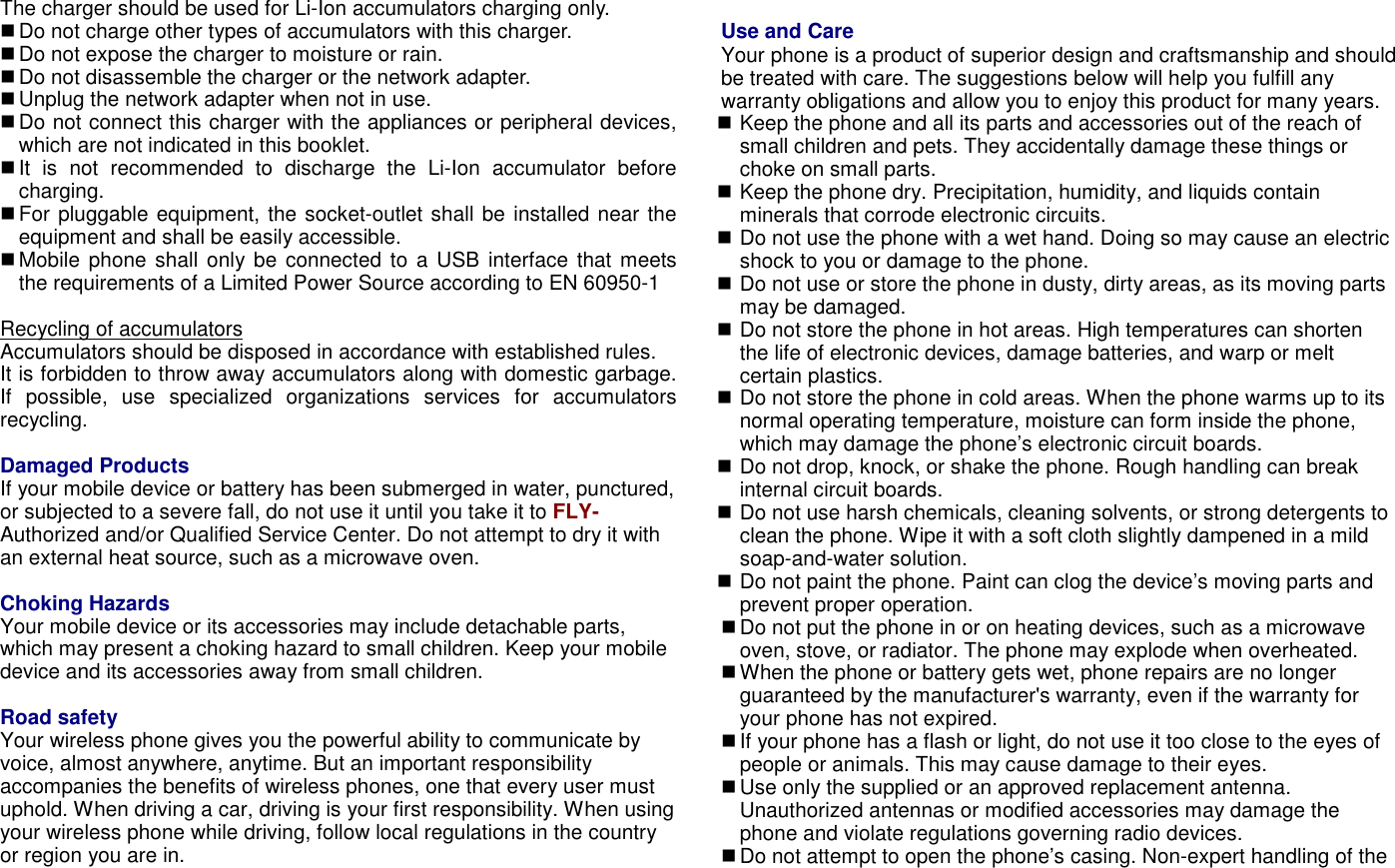 The charger should be used for Li-Ion accumulators charging only.    Do not charge other types of accumulators with this charger.  Do not expose the charger to moisture or rain.  Do not disassemble the charger or the network adapter.  Unplug the network adapter when not in use.    Do not connect this charger with the appliances or peripheral devices, which are not indicated in this booklet.  It  is  not  recommended  to  discharge  the  Li-Ion  accumulator  before charging.  For pluggable equipment, the socket-outlet shall be installed near the equipment and shall be easily accessible.  Mobile phone shall only be connected to a USB interface that meets the requirements of a Limited Power Source according to EN 60950-1  Recycling of accumulators Accumulators should be disposed in accordance with established rules. It is forbidden to throw away accumulators along with domestic garbage. If  possible,  use  specialized  organizations  services  for  accumulators recycling.  Damaged Products If your mobile device or battery has been submerged in water, punctured, or subjected to a severe fall, do not use it until you take it to FLY-Authorized and/or Qualified Service Center. Do not attempt to dry it with an external heat source, such as a microwave oven.  Choking Hazards Your mobile device or its accessories may include detachable parts, which may present a choking hazard to small children. Keep your mobile device and its accessories away from small children.  Road safety Your wireless phone gives you the powerful ability to communicate by voice, almost anywhere, anytime. But an important responsibility accompanies the benefits of wireless phones, one that every user must uphold. When driving a car, driving is your first responsibility. When using your wireless phone while driving, follow local regulations in the country or region you are in.  Use and Care Your phone is a product of superior design and craftsmanship and should be treated with care. The suggestions below will help you fulfill any warranty obligations and allow you to enjoy this product for many years.  Keep the phone and all its parts and accessories out of the reach of small children and pets. They accidentally damage these things or choke on small parts.  Keep the phone dry. Precipitation, humidity, and liquids contain minerals that corrode electronic circuits.  Do not use the phone with a wet hand. Doing so may cause an electric shock to you or damage to the phone.  Do not use or store the phone in dusty, dirty areas, as its moving parts may be damaged.  Do not store the phone in hot areas. High temperatures can shorten the life of electronic devices, damage batteries, and warp or melt certain plastics.  Do not store the phone in cold areas. When the phone warms up to its normal operating temperature, moisture can form inside the phone, which may damage the phone&rsquo;s electronic circuit boards.  Do not drop, knock, or shake the phone. Rough handling can break internal circuit boards.  Do not use harsh chemicals, cleaning solvents, or strong detergents to clean the phone. Wipe it with a soft cloth slightly dampened in a mild soap-and-water solution.  Do not paint the phone. Paint can clog the device&rsquo;s moving parts and prevent proper operation.  Do not put the phone in or on heating devices, such as a microwave oven, stove, or radiator. The phone may explode when overheated.  When the phone or battery gets wet, phone repairs are no longer guaranteed by the manufacturer's warranty, even if the warranty for your phone has not expired.  If your phone has a flash or light, do not use it too close to the eyes of people or animals. This may cause damage to their eyes.  Use only the supplied or an approved replacement antenna. Unauthorized antennas or modified accessories may damage the phone and violate regulations governing radio devices.  Do not attempt to open the phone&rsquo;s casing. Non-expert handling of the 