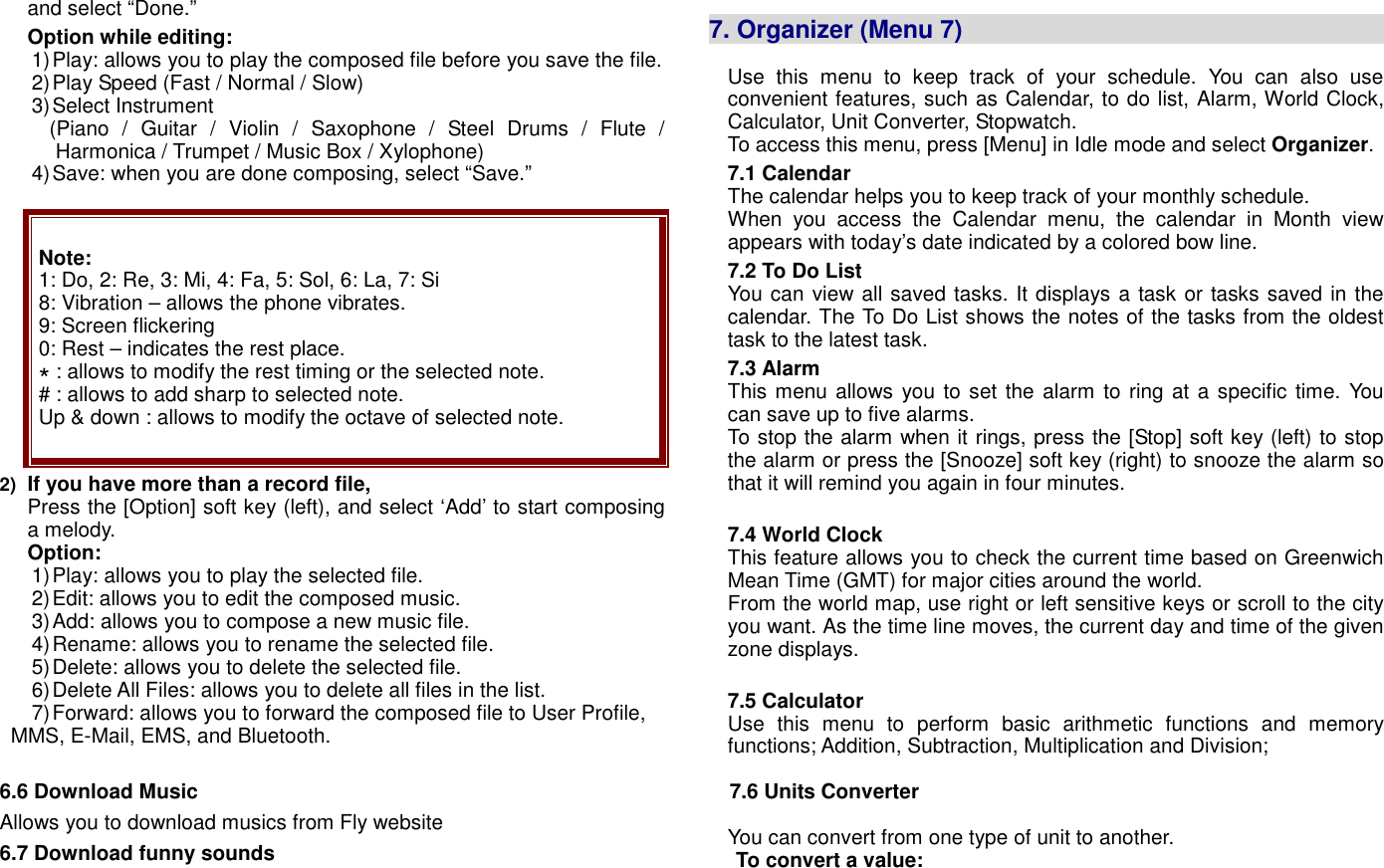 and select &ldquo;Done.&rdquo; Option while editing: 1) Play: allows you to play the composed file before you save the file.   2) Play Speed (Fast / Normal / Slow) 3) Select Instrument (Piano  /  Guitar  /  Violin  /  Saxophone  /  Steel  Drums  /  Flute  / Harmonica / Trumpet / Music Box / Xylophone) 4) Save: when you are done composing, select &ldquo;Save.&rdquo;    Note: 1: Do, 2: Re, 3: Mi, 4: Fa, 5: Sol, 6: La, 7: Si   8: Vibration &ndash; allows the phone vibrates.   9: Screen flickering 0: Rest &ndash; indicates the rest place. * : allows to modify the rest timing or the selected note. # : allows to add sharp to selected note. Up &amp; down : allows to modify the octave of selected note. 2) If you have more than a record file,   Press the [Option] soft key (left), and select &lsquo;Add&rsquo; to start composing a melody. Option: 1) Play: allows you to play the selected file. 2) Edit: allows you to edit the composed music. 3) Add: allows you to compose a new music file. 4) Rename: allows you to rename the selected file. 5) Delete: allows you to delete the selected file. 6) Delete All Files: allows you to delete all files in the list. 7) Forward: allows you to forward the composed file to User Profile, MMS, E-Mail, EMS, and Bluetooth.  6.6 Download Music   Allows you to download musics from Fly website 6.7 Download funny sounds  7. Organizer (Menu 7)                                          Use  this  menu  to  keep  track  of  your  schedule.  You  can  also  use convenient features, such as Calendar, to do list, Alarm, World Clock, Calculator, Unit Converter, Stopwatch. To access this menu, press [Menu] in Idle mode and select Organizer. 7.1 Calendar  The calendar helps you to keep track of your monthly schedule.   When  you  access  the  Calendar  menu,  the  calendar  in  Month  view appears with today&rsquo;s date indicated by a colored bow line. 7.2 To Do List You can view all saved tasks. It displays a task or tasks saved in the calendar. The To Do List shows the notes of the tasks from the oldest task to the latest task. 7.3 Alarm This menu allows you to set the alarm to ring at a specific time. You can save up to five alarms. To stop the alarm when it rings, press the [Stop] soft key (left) to stop the alarm or press the [Snooze] soft key (right) to snooze the alarm so that it will remind you again in four minutes.  7.4 World Clock This feature allows you to check the current time based on Greenwich Mean Time (GMT) for major cities around the world. From the world map, use right or left sensitive keys or scroll to the city you want. As the time line moves, the current day and time of the given zone displays.    7.5 Calculator  Use  this  menu  to  perform  basic  arithmetic  functions  and  memory functions; Addition, Subtraction, Multiplication and Division;    7.6 Units Converter    You can convert from one type of unit to another.    To convert a value: 