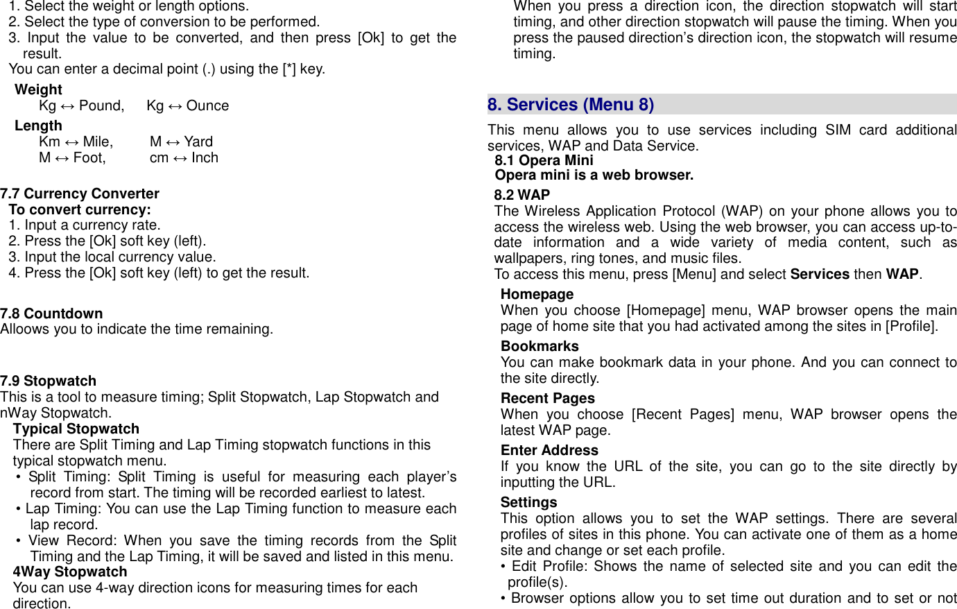 1. Select the weight or length options. 2. Select the type of conversion to be performed.   3.  Input  the  value  to  be  converted,  and  then  press  [Ok]  to  get  the result. You can enter a decimal point (.) using the [*] key. Weight Kg &harr; Pound,      Kg &harr; Ounce Length Km &harr; Mile,          M &harr; Yard M &harr; Foot,            cm &harr; Inch  7.7 Currency Converter    To convert currency: 1. Input a currency rate. 2. Press the [Ok] soft key (left). 3. Input the local currency value. 4. Press the [Ok] soft key (left) to get the result.  7.8 Countdown Alloows you to indicate the time remaining.   7.9 Stopwatch This is a tool to measure timing; Split Stopwatch, Lap Stopwatch and nWay Stopwatch.   Typical Stopwatch There are Split Timing and Lap Timing stopwatch functions in this typical stopwatch menu. &bull;  Split  Timing:  Split  Timing  is  useful  for  measuring  each  player&rsquo;s record from start. The timing will be recorded earliest to latest. &bull; Lap Timing: You can use the Lap Timing function to measure each lap record. &bull;  View  Record:  When  you  save  the  timing  records  from  the  Split Timing and the Lap Timing, it will be saved and listed in this menu.   4Way Stopwatch You can use 4-way direction icons for measuring times for each direction.   When  you  press  a  direction  icon,  the  direction  stopwatch  will  start timing, and other direction stopwatch will pause the timing. When you press the paused direction&rsquo;s direction icon, the stopwatch will resume timing.     8. Services (Menu 8)                                      This  menu  allows  you  to  use  services  including  SIM  card  additional services, WAP and Data Service. 8.1 Opera Mini Opera mini is a web browser. 8.2 WAP The Wireless Application Protocol (WAP) on your phone allows you to access the wireless web. Using the web browser, you can access up-to-date  information  and  a  wide  variety  of  media  content,  such  as wallpapers, ring tones, and music files. To access this menu, press [Menu] and select Services then WAP.   Homepage When you  choose  [Homepage] menu, WAP browser  opens  the  main page of home site that you had activated among the sites in [Profile]. Bookmarks You can make bookmark data in your phone. And you can connect to the site directly. Recent Pages When  you  choose  [Recent  Pages]  menu,  WAP  browser  opens  the latest WAP page. Enter Address If  you  know  the  URL  of  the  site,  you  can  go  to  the  site  directly  by inputting the URL. Settings This  option  allows  you  to  set  the  WAP  settings.  There  are  several profiles of sites in this phone. You can activate one of them as a home site and change or set each profile. &bull; Edit Profile: Shows the name of selected  site and you can edit the profile(s). &bull; Browser options allow you to set time out duration and to set or not 