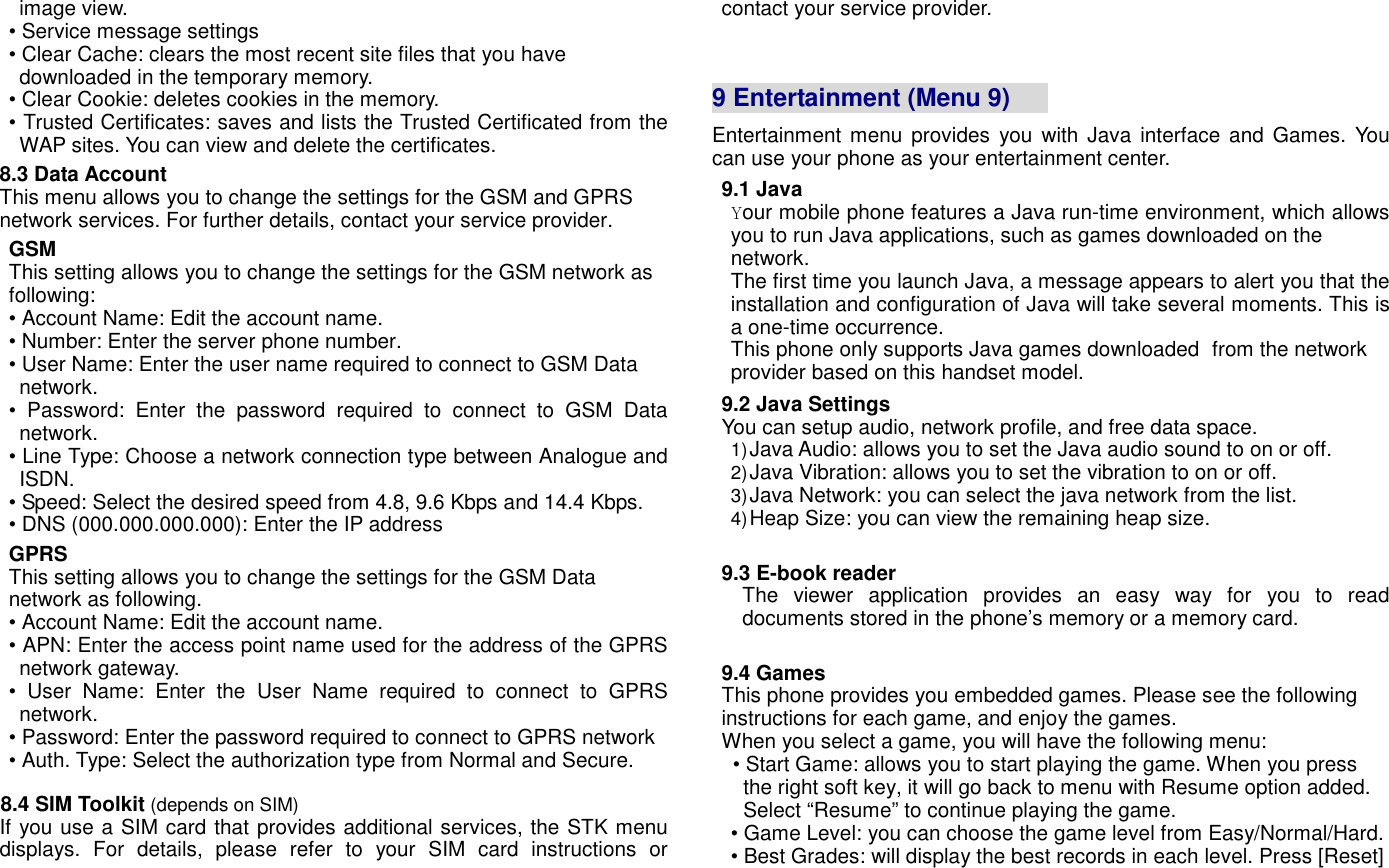 image view. &bull; Service message settings &bull; Clear Cache: clears the most recent site files that you have downloaded in the temporary memory. &bull; Clear Cookie: deletes cookies in the memory. &bull; Trusted Certificates: saves and lists the Trusted Certificated from the WAP sites. You can view and delete the certificates. 8.3 Data Account This menu allows you to change the settings for the GSM and GPRS network services. For further details, contact your service provider. GSM This setting allows you to change the settings for the GSM network as following: &bull; Account Name: Edit the account name. &bull; Number: Enter the server phone number. &bull; User Name: Enter the user name required to connect to GSM Data network.   &bull;  Password:  Enter  the  password  required  to  connect  to  GSM  Data network. &bull; Line Type: Choose a network connection type between Analogue and ISDN. &bull; Speed: Select the desired speed from 4.8, 9.6 Kbps and 14.4 Kbps. &bull; DNS (000.000.000.000): Enter the IP address GPRS This setting allows you to change the settings for the GSM Data network as following. &bull; Account Name: Edit the account name. &bull; APN: Enter the access point name used for the address of the GPRS network gateway. &bull;  User  Name:  Enter  the  User  Name  required  to  connect  to  GPRS network. &bull; Password: Enter the password required to connect to GPRS network &bull; Auth. Type: Select the authorization type from Normal and Secure.  8.4 SIM Toolkit (depends on SIM) If you use a SIM card that provides additional services, the STK menu displays.  For  details,  please  refer  to  your  SIM  card  instructions  or contact your service provider.    9 Entertainment (Menu 9)       Entertainment menu  provides  you with Java  interface and Games.  You can use your phone as your entertainment center.   9.1 Java Your mobile phone features a Java run-time environment, which allows you to run Java applications, such as games downloaded on the     network.                             The first time you launch Java, a message appears to alert you that the installation and configuration of Java will take several moments. This is a one-time occurrence.         This phone only supports Java games downloaded  from the network provider based on this handset model.                                                   9.2 Java Settings You can setup audio, network profile, and free data space. 1) Java Audio: allows you to set the Java audio sound to on or off. 2) Java Vibration: allows you to set the vibration to on or off. 3) Java Network: you can select the java network from the list. 4) Heap Size: you can view the remaining heap size.  9.3 E-book reader The  viewer  application  provides  an  easy  way  for  you  to  read documents stored in the phone&rsquo;s memory or a memory card.    9.4 Games This phone provides you embedded games. Please see the following instructions for each game, and enjoy the games. When you select a game, you will have the following menu: &bull; Start Game: allows you to start playing the game. When you press the right soft key, it will go back to menu with Resume option added. Select &ldquo;Resume&rdquo; to continue playing the game. &bull; Game Level: you can choose the game level from Easy/Normal/Hard. &bull; Best Grades: will display the best records in each level. Press [Reset] 