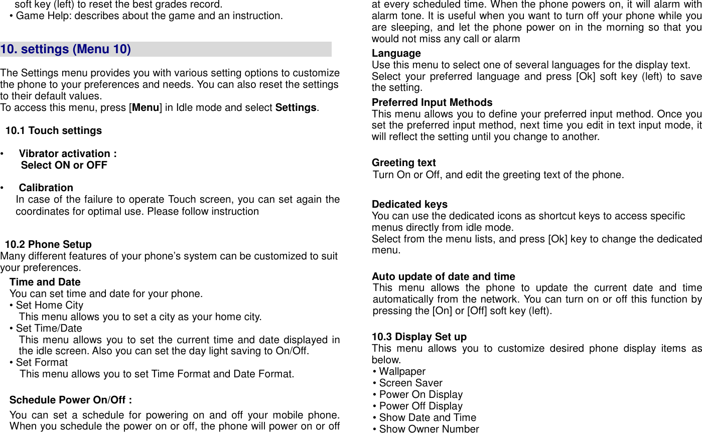 soft key (left) to reset the best grades record. &bull; Game Help: describes about the game and an instruction.   10. settings (Menu 10)                                                                  The Settings menu provides you with various setting options to customize the phone to your preferences and needs. You can also reset the settings to their default values.   To access this menu, press [Menu] in Idle mode and select Settings.  10.1 Touch settings  &bull;  Vibrator activation :     Select ON or OFF  &bull;  Calibration   In case of the failure to operate Touch screen, you can set again the coordinates for optimal use. Please follow instruction  10.2 Phone Setup Many different features of your phone&rsquo;s system can be customized to suit your preferences. Time and Date   You can set time and date for your phone. &bull; Set Home City This menu allows you to set a city as your home city.   &bull; Set Time/Date This menu allows you to set the current time and date displayed in the idle screen. Also you can set the day light saving to On/Off. &bull; Set Format This menu allows you to set Time Format and Date Format.  Schedule Power On/Off :   You  can  set  a  schedule  for  powering  on  and  off  your  mobile phone. When you schedule the power on or off, the phone will power on or off at every scheduled time. When the phone powers on, it will alarm with alarm tone. It is useful when you want to turn off your phone while you are sleeping,  and let the phone power on in the morning so that  you would not miss any call or alarm Language Use this menu to select one of several languages for the display text. Select  your preferred language and press [Ok] soft key  (left)  to save the setting. Preferred Input Methods This menu allows you to define your preferred input method. Once you set the preferred input method, next time you edit in text input mode, it will reflect the setting until you change to another.  Greeting text Turn On or Off, and edit the greeting text of the phone.  Dedicated keys You can use the dedicated icons as shortcut keys to access specific menus directly from idle mode. Select from the menu lists, and press [Ok] key to change the dedicated menu.    Auto update of date and time This  menu  allows  the  phone  to  update  the  current  date  and  time automatically from the network. You can turn on or off this function by pressing the [On] or [Off] soft key (left).  10.3 Display Set up   This  menu  allows  you  to  customize  desired  phone  display  items  as below. &bull; Wallpaper &bull; Screen Saver &bull; Power On Display &bull; Power Off Display &bull; Show Date and Time &bull; Show Owner Number   