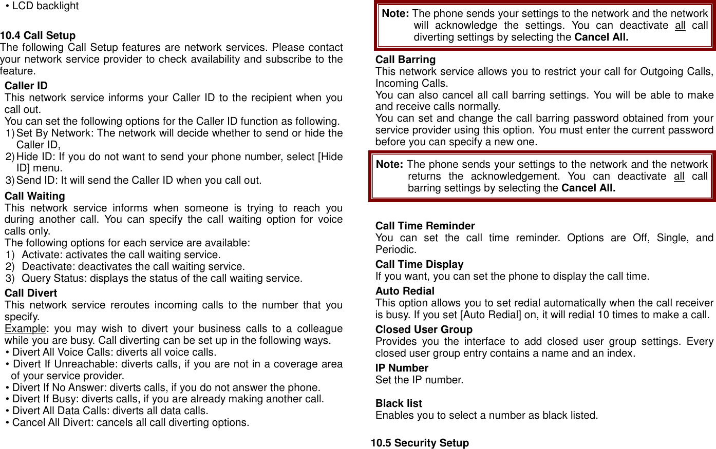 &bull; LCD backlight  10.4 Call Setup   The following Call Setup features are network services. Please contact your network service provider to check availability and subscribe to the feature. Caller ID This network service informs your Caller ID to the recipient when you call out.   You can set the following options for the Caller ID function as following. 1) Set By Network: The network will decide whether to send or hide the Caller ID, 2) Hide ID: If you do not want to send your phone number, select [Hide ID] menu. 3) Send ID: It will send the Caller ID when you call out. Call Waiting This  network  service  informs  when  someone  is  trying  to  reach  you during  another  call.  You  can  specify  the  call  waiting  option  for  voice calls only.   The following options for each service are available: 1)   Activate: activates the call waiting service. 2)   Deactivate: deactivates the call waiting service. 3)   Query Status: displays the status of the call waiting service. Call Divert This  network  service  reroutes  incoming  calls  to  the  number  that  you specify. Example:  you  may  wish  to  divert  your  business  calls  to  a  colleague while you are busy. Call diverting can be set up in the following ways. &bull; Divert All Voice Calls: diverts all voice calls. &bull; Divert If Unreachable: diverts calls, if you are not in a coverage area of your service provider. &bull; Divert If No Answer: diverts calls, if you do not answer the phone. &bull; Divert If Busy: diverts calls, if you are already making another call. &bull; Divert All Data Calls: diverts all data calls. &bull; Cancel All Divert: cancels all call diverting options. Note: The phone sends your settings to the network and the network will  acknowledge  the  settings.  You  can  deactivate  all  call diverting settings by selecting the Cancel All. Call Barring This network service allows you to restrict your call for Outgoing Calls, Incoming Calls. You can also cancel all call barring settings. You will be able to make and receive calls normally. You can set and change the call barring password obtained from your service provider using this option. You must enter the current password before you can specify a new one. Note: The phone sends your settings to the network and the network returns  the  acknowledgement.  You  can  deactivate  all  call barring settings by selecting the Cancel All.  Call Time Reminder You  can  set  the  call  time  reminder.  Options  are  Off,  Single,  and Periodic. Call Time Display If you want, you can set the phone to display the call time. Auto Redial This option allows you to set redial automatically when the call receiver is busy. If you set [Auto Redial] on, it will redial 10 times to make a call. Closed User Group Provides  you  the  interface  to  add  closed  user  group  settings.  Every closed user group entry contains a name and an index. IP Number Set the IP number.  Black list Enables you to select a number as black listed.  10.5 Security Setup 