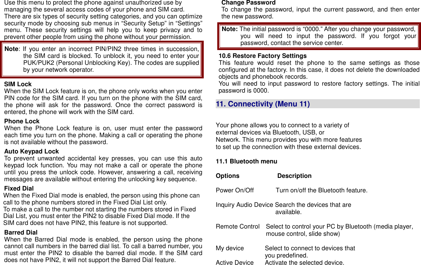 Use this menu to protect the phone against unauthorized use by managing the several access codes of your phone and SIM card. There are six types of security setting categories, and you can optimize security mode by choosing sub menus in &ldquo;Security Setup&rdquo; in &ldquo;Settings&rdquo; menu.  These  security  settings  will  help  you  to  keep  privacy  and  to prevent other people from using the phone without your permission. Note: If  you enter  an  incorrect PIN/PIN2 three times  in succession, the SIM card is blocked. To unblock it, you need to enter your PUK/PUK2 (Personal Unblocking Key). The codes are supplied by your network operator. SIM Lock When the SIM Lock feature is on, the phone only works when you enter PIN code for the SIM card. If you turn on the phone with the SIM card, the  phone  will  ask  for  the  password.  Once  the  correct  password  is entered, the phone will work with the SIM card. Phone Lock When  the  Phone  Lock  feature  is  on,  user  must  enter  the  password each time you turn on the phone. Making a call or operating the phone is not available without the password. Auto Keypad Lock To  prevent  unwanted  accidental  key  presses,  you  can  use  this  auto keypad lock function. You may not  make a call or operate the phone until you press the unlock code. However, answering a call, receiving messages are available without entering the unlocking key sequence. Fixed Dial When the Fixed Dial mode is enabled, the person using this phone can call to the phone numbers stored in the Fixed Dial List only.   To make a call to the number not starting the numbers stored in Fixed Dial List, you must enter the PIN2 to disable Fixed Dial mode. If the SIM card does not have PIN2, this feature is not supported. Barred Dial When the  Barred Dial  mode  is  enabled,  the  person  using  the  phone cannot call numbers in the barred dial list. To call a barred number, you must enter the  PIN2 to disable the barred dial mode. If the SIM card does not have PIN2, it will not support the Barred Dial feature. Change Password To change the password,  input the current password, and  then enter the new password. Note: The initial password is &ldquo;0000.&rdquo; After you change your password, you  will  need  to  input  the  password.  If  you  forgot  your password, contact the service center. 10.6 Restore Factory Settings This  feature  would  reset  the  phone  to  the  same  settings  as  those configured at the factory. In this case, it does not delete the downloaded objects and phonebook records.   You  will  need  to  input  password  to  restore  factory  settings.  The  initial password is 0000.  11. Connectivity (Menu 11)                                   Your phone allows you to connect to a variety of external devices via Bluetooth, USB, or                                                                                                                                                                   Network. This menu provides you with more features                                                                                  to set up the connection with these external devices.  11.1 Bluetooth menu                                                                                                               Options                        Description                                                                Power On/Off              Turn on/off the Bluetooth feature.            Inquiry Audio Device Search the devices that are                                                                                 available.  Remote Control    Select to control your PC by Bluetooth (media player,                                   mouse control, slide show)  My device      Select to connect to devices that   you predefined. Active Device      Activate the selected device. 