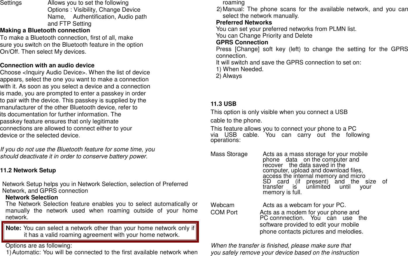 Settings                Allows you to set the following     Options : Visibility, Change Device     Name,  Authentification, Audio path       and FTP Setting Making a Bluetooth connection To make a Bluetooth connection, first of all, make sure you switch on the Bluetooth feature in the option On/Off. Then select My devices.  Connection with an audio device Choose <Inquiry Audio Device>. When the list of device appears, select the one you want to make a connection with it. As soon as you select a device and a connection is made, you are prompted to enter a passkey in order to pair with the device. This passkey is supplied by the manufacturer of the other Bluetooth device, refer to its documentation for further information. The passkey feature ensures that only legitimate   connections are allowed to connect either to your           device or the selected device.  If you do not use the Bluetooth feature for some time, you should deactivate it in order to conserve battery power.  11.2 Network Setup  Network Setup helps you in Network Selection, selection of Preferred Network, and GPRS connection   Network Selection The Network Selection  feature enables you to select automatically or manually  the  network  used  when  roaming  outside  of  your  home network.   Note: You can select a network other than your home network only if it has a valid roaming agreement with your home network. Options are as following: 1) Automatic: You will be connected to the first available network when roaming 2) Manual:  The  phone  scans  for  the  available  network,  and  you  can select the network manually. Preferred Networks You can set your preferred networks from PLMN list. You can Change Priority and Delete GPRS Connection Press  [Change]  soft  key  (left)  to  change  the  setting  for  the  GPRS connection.   It will switch and save the GPRS connection to set on:   1) When Needed. 2) Always      11.3 USB   This option is only visible when you connect a USB   cable to the phone. This feature allows you to connect your phone to a PC   via    USB    cable.    You    can    carry    out    the    following   operations:    Mass Storage    Acts as a mass storage for your mobile     phone    data    on the computer and     recover    the data saved in the     computer, upload and download files,     access the internal memory and micro     SD    card    (if    present)    and    the    size    of     transfer      is      unlimited      until      your     memory is full.    Webcam  Acts as a webcam for your PC.   COM Port    Acts as a modem for your phone and     PC connnection.    You    can    use    the     software provided to edit your mobile   phone contacts pictures and melodies.  When the transfer is finished, please make sure that you safely remove your device based on the instruction 