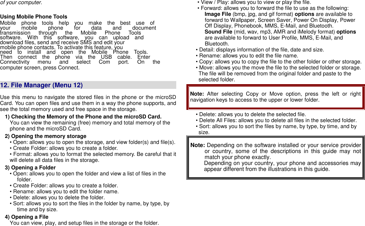 of your computer.  Using Mobile Phone Tools   Mobile    phone    tools    help    you    make    the    best    use    of   your        mobile        phone        for        data        and        document   transmission      through      the      Mobile      Phone      Tools   software.    With    this    software,    you    can    upload    and   download files, send and receive SMS and edit your   mobile phone contacts. To activate this feature, you   need    to    install    and    open    the    Mobile    Phone    Tools.   Then    connect    the    phone    via    the    USB    cable.    Enter   Connectivity      menu      and      select      Com      port.      On      the   computer screen, press Connect.   12. File Manager (Menu 12)                                                                  Use this menu to navigate the stored files in the phone or the microSD Card. You can open files and use them in a way the phone supports, and see the total memory used and free space in the storage. 1) Checking the Memory of the Phone and the microSD Card. You can view the remaining (free) memory and total memory of the phone and the microSD Card. 2) Opening the memory storage &bull; Open: allows you to open the storage, and view folder(s) and file(s). &bull; Create Folder: allows you to create a folder. &bull; Format: allows you to format the selected memory. Be careful that it will delete all data files in the storage. 3) Opening a Folder &bull; Open: allows you to open the folder and view a list of files in the folder. &bull; Create Folder: allows you to create a folder. &bull; Rename: allows you to edit the folder name. &bull; Delete: allows you to delete the folder. &bull; Sort: allows you to sort the files in the folder by name, by type, by time and by size. 4) Opening a File You can view, play, and setup files in the storage or the folder. &bull; View / Play: allows you to view or play the file. &bull; Forward: allows you to forward the file to use as the following: Image File (bmp, jpg, and gif format) options are available to forward to Wallpaper, Screen Saver, Power On Display, Power Off Display, Phonebook, MMS, E-Mail, and Bluetooth. Sound File (mid, wav, mp3, AMR and iMelody format) options are available to forward to User Profile, MMS, E-Mail, and Bluetooth. &bull; Detail: displays information of the file, date and size. &bull; Rename: allows you to edit the file name. &bull; Copy: allows you to copy the file to the other folder or other storage.   &bull; Move: allows you the move the file to the selected folder or storage. The file will be removed from the original folder and paste to the selected folder. Note:  After  selecting  Copy  or  Move  option,  press  the  left  or  right navigation keys to access to the upper or lower folder. &bull; Delete: allows you to delete the selected file. &bull; Delete All Files: allows you to delete all files in the selected folder. &bull; Sort: allows you to sort the files by name, by type, by time, and by size. Note: Depending on the software installed or your service provider or  country,  some  of  the  descriptions  in this  guide  may  not match your phone exactly.   Depending on your country, your phone and accessories may appear different from the illustrations in this guide.   