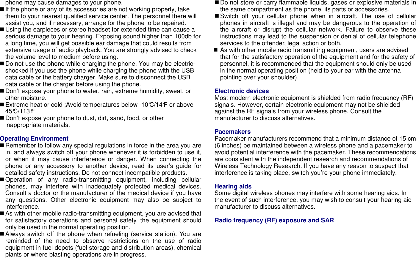 phone may cause damages to your phone.  If the phone or any of its accessories are not working properly, take them to your nearest qualified service center. The personnel there will assist you, and if necessary, arrange for the phone to be repaired.  Using the earpieces or stereo headset for extended time can cause a serious damage to your hearing. Exposing sound higher than 100db for a long time, you will get possible ear damage that could results from extensive usage of audio playback. You are strongly advised to check the volume level to medium before using.  Do not use the phone while charging the phone. You may be electric-shocked if you use the phone while charging the phone with the USB data cable or the battery charger. Make sure to disconnect the USB data cable or the charger before using the phone.  Don&rsquo;t expose your phone to water, rain, extreme humidity, sweat, or other moisture.  Extreme heat or cold ;Avoid temperatures below -10&deg;C/14&deg;F or above 45&deg;C/113&deg;F  Don&rsquo;t expose your phone to dust, dirt, sand, food, or other inappropriate materials.  Operating Environment  Remember to follow any special regulations in force in the area you are in, and always switch off your phone whenever it is forbidden to use it, or  when  it  may  cause  interference  or  danger.  When  connecting  the phone  or  any  accessory  to  another  device,  read  its  user&rsquo;s  guide  for detailed safety instructions. Do not connect incompatible products.  Operation  of  any  radio-transmitting  equipment,  including  cellular phones,  may  interfere  with  inadequately  protected  medical  devices. Consult a doctor or the manufacturer of the medical device if you have any  questions.  Other  electronic  equipment  may  also  be  subject  to interference.  As with other mobile radio-transmitting equipment, you are advised that for  satisfactory operations  and personal safety, the equipment should only be used in the normal operating position.  Always switch off the phone when refueling (service station). You are reminded  of  the  need  to  observe  restrictions  on  the  use  of  radio equipment in fuel depots (fuel storage and distribution areas), chemical plants or where blasting operations are in progress.  Do not store or carry flammable liquids, gases or explosive materials in the same compartment as the phone, its parts or accessories.  Switch  off  your  cellular  phone  when  in  aircraft.  The  use  of  cellular phones in aircraft is illegal and may be dangerous to the operation of the  aircraft  or  disrupt  the  cellular  network.  Failure  to  observe  these instructions may lead to the suspension or denial of cellular telephone services to the offender, legal action or both.  As with other mobile radio transmitting equipment, users are advised that for the satisfactory operation of the equipment and for the safety of personnel, it is recommended that the equipment should only be used in the normal operating position (held to your ear with the antenna pointing over your shoulder).  Electronic devices Most modern electronic equipment is shielded from radio frequency (RF) signals. However, certain electronic equipment may not be shielded against the RF signals from your wireless phone. Consult the manufacturer to discuss alternatives.  Pacemakers Pacemaker manufacturers recommend that a minimum distance of 15 cm (6 inches) be maintained between a wireless phone and a pacemaker to avoid potential interference with the pacemaker. These recommendations are consistent with the independent research and recommendations of Wireless Technology Research. If you have any reason to suspect that interference is taking place, switch you&rsquo;re your phone immediately.  Hearing aids Some digital wireless phones may interfere with some hearing aids. In the event of such interference, you may wish to consult your hearing aid manufacturer to discuss alternatives.  Radio frequency (RF) exposure and SAR 