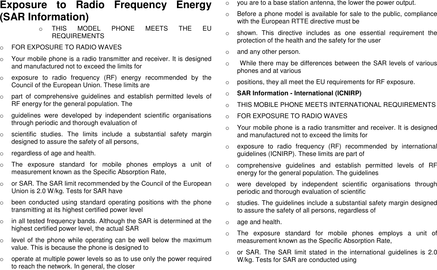 Exposure  to  Radio  Frequency  Energy (SAR Information) o  THIS  MODEL  PHONE  MEETS  THE  EU REQUIREMENTS o  FOR EXPOSURE TO RADIO WAVES o  Your mobile phone is a radio transmitter and receiver. It is designed and manufactured not to exceed the limits for o  exposure  to  radio  frequency  (RF)  energy  recommended  by  the Council of the European Union. These limits are o  part  of  comprehensive  guidelines  and  establish  permitted  levels  of RF energy for the general population. The o  guidelines  were  developed  by  independent  scientific  organisations through periodic and thorough evaluation of o  scientific  studies.  The  limits  include  a  substantial  safety  margin designed to assure the safety of all persons, o  regardless of age and health. o  The  exposure  standard  for  mobile  phones  employs  a  unit  of measurement known as the Specific Absorption Rate, o  or SAR. The SAR limit recommended by the Council of the European Union is 2.0 W/kg. Tests for SAR have o  been  conducted  using  standard  operating  positions  with  the  phone transmitting at its highest certified power level o  in all tested frequency bands. Although the SAR is determined at the highest certified power level, the actual SAR o  level of the phone while operating can be well below the maximum value. This is because the phone is designed to o  operate at multiple power levels so as to use only the power required to reach the network. In general, the closer o  you are to a base station antenna, the lower the power output. o  Before a phone model is available for sale to the public, compliance with the European RTTE directive must be o  shown.  This  directive  includes  as  one  essential  requirement  the protection of the health and the safety for the user o  and any other person. o   While there may be differences between the SAR levels of various phones and at various o  positions, they all meet the EU requirements for RF exposure. o SAR Information - International (ICNIRP) o  THIS MOBILE PHONE MEETS INTERNATIONAL REQUIREMENTS o  FOR EXPOSURE TO RADIO WAVES o  Your mobile phone is a radio transmitter and receiver. It is designed and manufactured not to exceed the limits for o  exposure  to  radio  frequency  (RF)  recommended  by  international guidelines (ICNIRP). These limits are part of o  comprehensive  guidelines  and  establish  permitted  levels  of  RF energy for the general population. The guidelines o  were  developed  by  independent  scientific  organisations  through periodic and thorough evaluation of scientific o  studies. The guidelines include a substantial safety margin designed to assure the safety of all persons, regardless of o  age and health. o  The  exposure  standard  for  mobile  phones  employs  a  unit  of measurement known as the Specific Absorption Rate, o  or  SAR.  The  SAR  limit  stated  in  the  international  guidelines  is  2.0 W/kg. Tests for SAR are conducted using 